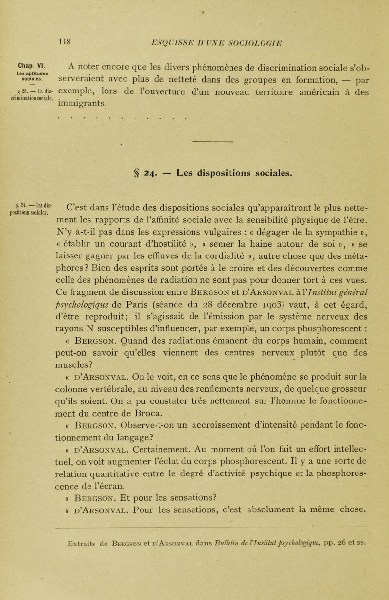 Chap. VI. Les aptitudes sociales. S 23. — La dis- crimination sociale. § 2 t. — Les dis- positions sociales. A noter encore que les divers phénomènes de discrimination sociale s’ob- serveraient avec plus de netteté dans des groupes en formation, — par exemple, lors de l’ouverture d’un nouveau territoire américain à des immigrants. § 24. — Les dispositions sociales. C’est dans l’étude des dispositions sociales qu’apparaîtront le plus nette- ment les rapports de l’affinité sociale avec la sensibilité physique de l’être. N’y a-t-il pas dans les expressions vulgaires : « dégager de la sympathie », « établir un courant d’hostilité », « semer la haine autour de soi », « se laisser gagner par les effluves de la cordialité », autre chose que des méta- phores ? Bien des esprits sont portés à le croire et des découvertes comme celle des phénomènes de radiation ne sont pas pour donner tort à ces vues. Ce fragment de discussion entre Bergson et d’Arsonval à Y Institut général psychologique de Paris (séance du 28 décembre igo3) vaut, à cet égard, d’ètre reproduit; il s’agissait de l’émission par le système nerveux des rayons N susceptibles d’influencer, par exemple, un corps phosphorescent : « Bergson. Quand des radiations émanent du corps humain, comment peut-on savoir qu’elles viennent des centres nerveux plutôt que des muscles ? « d’Arsonval. On le voit, en ce sens que le phénomène se produit sur la colonne vertébrale, au niveau des renflements nerveux, de quelque grosseur qu’ils soient. On a pu constater très nettement sur l’homme le fonctionne- ment du centre de Broca. « Bergson. Observe-t-on un accroissement d’intensité pendant le fonc- tionnement du langage? « d’Arsonval. Certainement. Au moment où l’on fait un effort intellec- tuel, on voit augmenter l’éclat du corps phosphorescent. Il y a une sorte de relation quantitative entre le degré d’activité psychique et la phosphores- cence de l’écran. « Bergson. Et pour les sensations? « d’Arsonval. Pour les sensations, c’est absolument la même chose. Extraits de Bergson et d’Arsonval dans Bulletin de l’Institut psychologique, pp. 26 et ss.