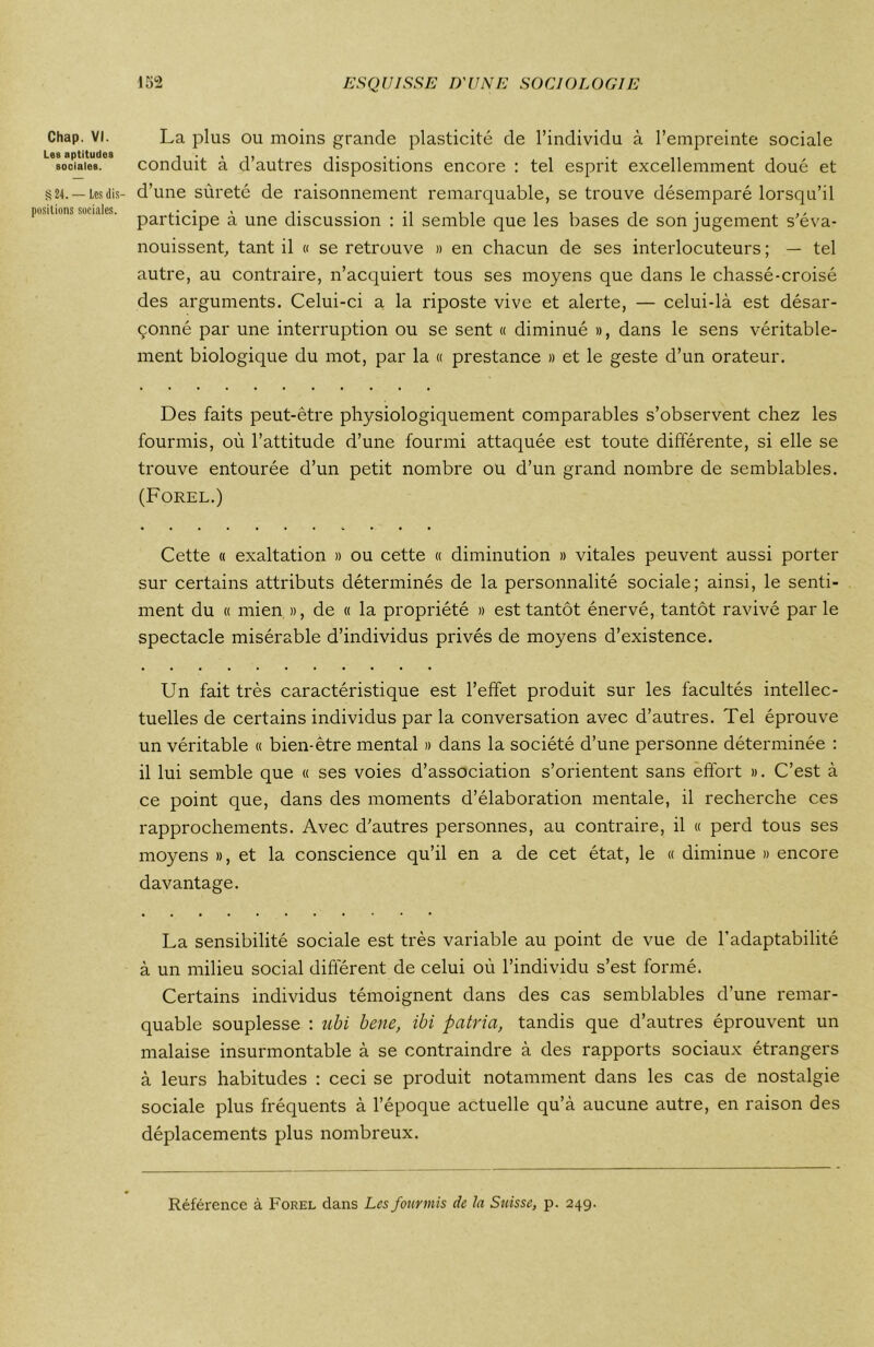 Chap. VI. Les aptitudes sociales. §24. — Les dis- positions sociales. La plus ou moins grande plasticité de l’individu à l’empreinte sociale conduit à d’autres dispositions encore : tel esprit excellemment doué et d’une sûreté de raisonnement remarquable, se trouve désemparé lorsqu’il participe à une discussion : il semble que les bases de son jugement s’éva- nouissent, tant il « se retrouve » en chacun de ses interlocuteurs ; — tel autre, au contraire, n’acquiert tous ses moyens que dans le chassé-croisé des arguments. Celui-ci a la riposte vive et alerte, — celui-là est désar- çonné par une interruption ou se sent « diminué », dans le sens véritable- ment biologique du mot, par la « prestance » et le geste d’un orateur. Des faits peut-être physiologiquement comparables s’observent chez les fourmis, où l’attitude d’une fourmi attaquée est toute différente, si elle se trouve entourée d’un petit nombre ou d’un grand nombre de semblables. (Forel.) Cette « exaltation » ou cette « diminution » vitales peuvent aussi porter sur certains attributs déterminés de la personnalité sociale; ainsi, le senti- ment du « mien », de « la propriété » est tantôt énervé, tantôt ravivé par le spectacle misérable d’individus privés de moyens d’existence. Un fait très caractéristique est l’effet produit sur les facultés intellec- tuelles de certains individus par la conversation avec d’autres. Tel éprouve un véritable « bien-être mental » dans la société d’une personne déterminée : il lui semble que « ses voies d’association s’orientent sans effort ». C’est à ce point que, dans des moments d’élaboration mentale, il recherche ces rapprochements. Avec d’autres personnes, au contraire, il « perd tous ses moyens », et la conscience qu’il en a de cet état, le « diminue » encore davantage. La sensibilité sociale est très variable au point de vue de l’adaptabilité à un milieu social different de celui où l’individu s’est formé. Certains individus témoignent dans des cas semblables d’une remar- quable souplesse : ubi bene, ibi patria, tandis que d’autres éprouvent un malaise insurmontable à se contraindre à des rapports sociaux étrangers à leurs habitudes : ceci se produit notamment dans les cas de nostalgie sociale plus fréquents à l’époque actuelle qu’à aucune autre, en raison des déplacements plus nombreux. Référence à Forel dans Les fourmis de la Suisse, p. 249.