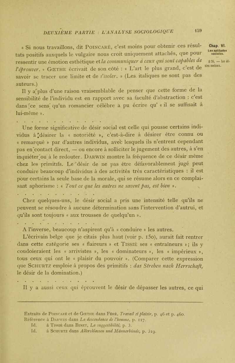 « Si nous travaillons, dit Poincaré, c’est moins pour obtenir ces îésul- tats positifs auxquels le vulgaire nous croit uniquement attachés, que poui ressentir une émotion esthétique et la communiquer à ceux qui sont capables de réprouver. » Gœthe écrivait de son côté : « L’art le plus grand, c’est de savoir se tracer une limite et de s'isoler. » (Les. italiques ne sont pas des auteurs.) Il y arplus d’une raison vraisemblable de penser que cette forme de la sensibilité de l’individu est en rapport avec sa faculté d’abstraction : c est dans rce sens qu’un romancier célèbre a pu écrire qu’ «il se suffisait à lui-même ». Chap. VI. Les aptitudes sociales. § 26. — Les dé- sirs sociaux. Une forme significative de désir social est celle qui pousse certains indi- vidus à ^désirer la « notoriété », c’est-à-dire à désirer être connu ou « remarqué » par d’autres individus, avec lesquels ils n’entrent cependant pas enjcontact direct, — ou encore à solliciter le jugement des autres, à s’en inquiéterjou à le redouter. Darwin montre la fréquence de ce désir même chez les primitifs. Le'désir de ne pas être défavorablement jugé peut conduire beaucoup d’individus à des activités très caractéristiques : il est pour certains la seule base de la morale, qui se résume alors en ce complai- sant aphorisme : « Tout ce que les autres ne savent pas, est bien ». Chez quelques-uns, le désir social a pris une intensité telle qu’ils ne peuvent se résoudre à aucune détermination sans l’intervention d’autrui, et qu’ils sont toujours « aux trousses de quelqu’un ». A l’inverse, beaucoup n’aspirent qu’à « conduire » les autres. L’écrivain belge que je citais plus haut (voir p. i5o), aurait fait rentrer dans cette catégorie ses « flaireurs » et Tissié ses « entraîneurs »; ils y coudoieraient les « arrivistes », les « dominateurs », les « impérieux », tous ceux qui ont le « plaisir du pouvoir ». (Comparer cette expression que Schurtz emploie à propos des primitifs : das Streben nach Herrschaft, le désir de la domination.) Il y a aussi ceux qui éprouvent le désir de dépasser les autres, ce qui Extraits de Poincaré et de Gœtiie dans Féré, Travail et plaisir, p. 46 et p. 460. Référence à Darwin dans La descendance de l’homme, p. 117. Id. à Tissié dans Binet, La suggestibilité, p. 3. Id. à Schurtz dans Allersklassen und Mannerbünde, p. 319.