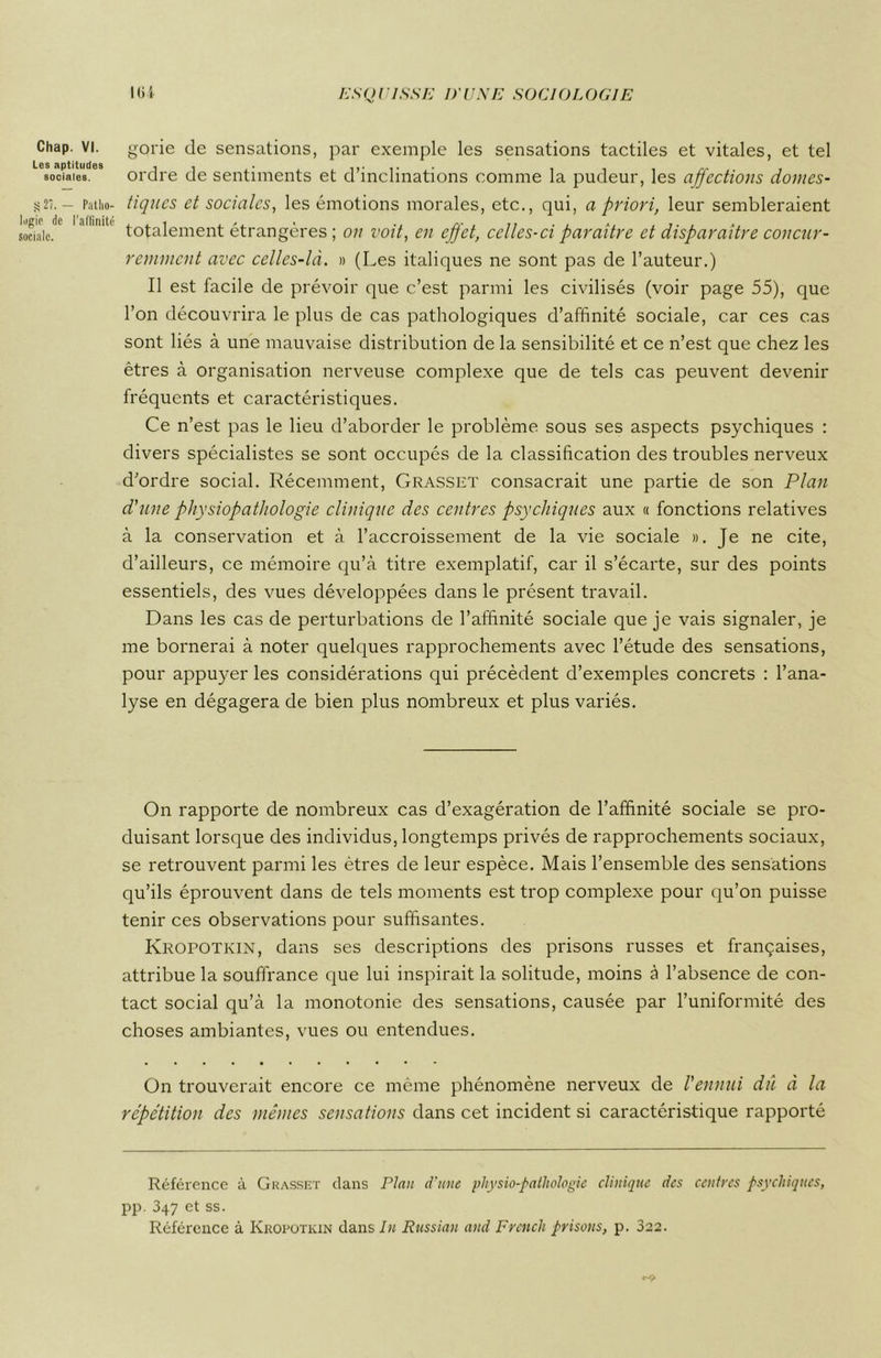 Chap. VI. Les aptitudes sociales. S 27, — Patho- logie de l'affinité sociale. gorie de sensations, par exemple les sensations tactiles et vitales, et tel ordre de sentiments et d’inclinations comme la pudeur, les affections domes- tiques et sociales, les émotions morales, etc., qui, a priori, leur sembleraient totalement étrangères ; on voit, en effet, celles-ci paraître et disparaître concur- remment avec celles-là. » (Les italiques ne sont pas de l’auteur.) Il est facile de prévoir que c’est parmi les civilisés (voir page 55), que l’on découvrira le plus de cas pathologiques d’affinité sociale, car ces cas sont liés à une mauvaise distribution de la sensibilité et ce n’est que chez les êtres à organisation nerveuse complexe que de tels cas peuvent devenir fréquents et caractéristiques. Ce n’est pas le lieu d’aborder le problème sous ses aspects psychiques : divers spécialistes se sont occupés de la classification des troubles nerveux d'ordre social. Récemment, Grasset consacrait une partie de son Plan d'une physiopathologie clinique des centres psychiques aux « fonctions relatives à la conservation et à l’accroissement de la vie sociale ». Je ne cite, d’ailleurs, ce mémoire qu’à titre exemplatif, car il s’écarte, sur des points essentiels, des vues développées dans le présent travail. Dans les cas de perturbations de l’affinité sociale que je vais signaler, je me bornerai à noter quelques rapprochements avec l’étude des sensations, pour appuyer les considérations qui précèdent d’exemples concrets : l’ana- lyse en dégagera de bien plus nombreux et plus variés. On rapporte de nombreux cas d’exagération de l’affinité sociale se pro- duisant lorsque des individus, longtemps privés de rapprochements sociaux, se retrouvent parmi les êtres de leur espèce. Mais l’ensemble des sensations qu’ils éprouvent dans de tels moments est trop complexe pour qu’on puisse tenir ces observations pour suffisantes. Kropotkin, dans ses descriptions des prisons russes et françaises, attribue la souffrance que lui inspirait la solitude, moins à l’absence de con- tact social qu’à la monotonie des sensations, causée par l’uniformité des choses ambiantes, vues ou entendues. On trouverait encore ce même phénomène nerveux de l'ennui dû à la répétition des mêmes sensations dans cet incident si caractéristique rapporté Référence à Grasset clans Plan d'une physiopathologie clinique des centres psychiques, pp. 347 et ss. Référence à Kropotkin dans lu Russian and French prisons, p. 322.