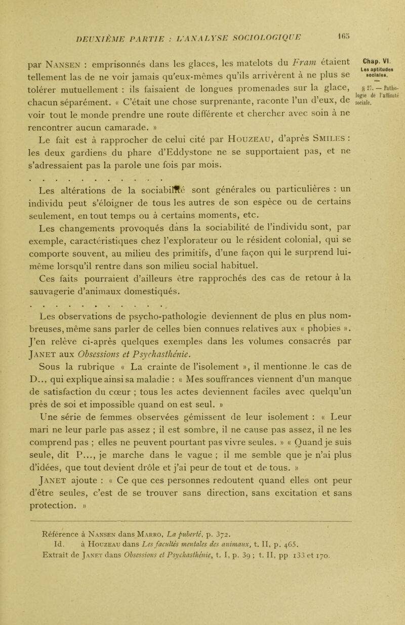 if»r> par Nansen : emprisonnés clans les glaces, les matelots du b ram étaient tellement las de ne voir jamais qu'eux-mêmes qu’ils arrivèrent à ne plus se tolérer mutuellement : ils faisaient de longues promenades sur la glace, chacun séparément. « C’était une chose surprenante, raconte 1 un d eux, de voir tout le monde prendre une route différente et chercher avec soin à ne rencontrer aucun camarade. » Le fait est à rapprocher de celui cité par Houzeau, d’après Smiles : les deux gardiens du phare d’Eddystone ne se supportaient pas, et ne s’adressaient pas la parole une fois par mois. Les altérations de la sociabilité sont générales ou particulières : un individu peut s’éloigner de tous les autres de son espèce ou de certains seulement, en tout temps ou à certains moments, etc. Les changements provoqués dans la sociabilité de l’individu sont, par exemple, caractéristiques chez l’explorateur ou le résident colonial, qui se comporte souvent, au milieu des primitifs, d’une façon qui le surprend lui- même lorsqu’il rentre dans son milieu social habituel. Ces faits pourraient d’ailleurs être rapprochés des cas de retour à la sauvagerie d’animaux domestiqués. Les observations de psycho-pathologie deviennent de plus en plus nom- breuses, même sans parler de celles bien connues relatives aux « phobies ». J’en relève ci-après quelques exemples dans les volumes consacrés par Janet aux Obsessions et Psychasthénie. Sous la rubrique « La crainte de l’isolement », il mentionne le cas de D... qui explique ainsi sa maladie : « Mes souffrances viennent d’un manque de satisfaction du cœur ; tous les actes deviennent faciles avec quelqu’un près de soi et impossible quand on est seul. » Une série de femmes observées gémissent de leur isolement : « Leur mari ne leur parle pas assez ; il est sombre, il ne cause pas assez, il ne les comprend pas ; elles ne peuvent pourtant pas vivre seules. » « Quand je suis seule, dit P..., je marche dans le vague; il me semble que je n’ai plus d’idées, que tout devient drôle et j’ai peur de tout et de tous. » Janet ajoute : « Ce que ces personnes redoutent quand elles ont peur d’être seules, c’est de se trouver sans direction, sans excitation et sans protection. » Référence à Nansen dans Marro, La puberté, p. 372. Id. à Houzeau dans Les facultés mentales des animaux, t. II, p. 465. Extrait de Janet dans Obsessions et Psychasthénie, t. I, p. 3g ; t. II, pp i33 et 170. Chap. VI. Les aptitudes sociales. § 21. — Patho- logie de l'affinité sociale.