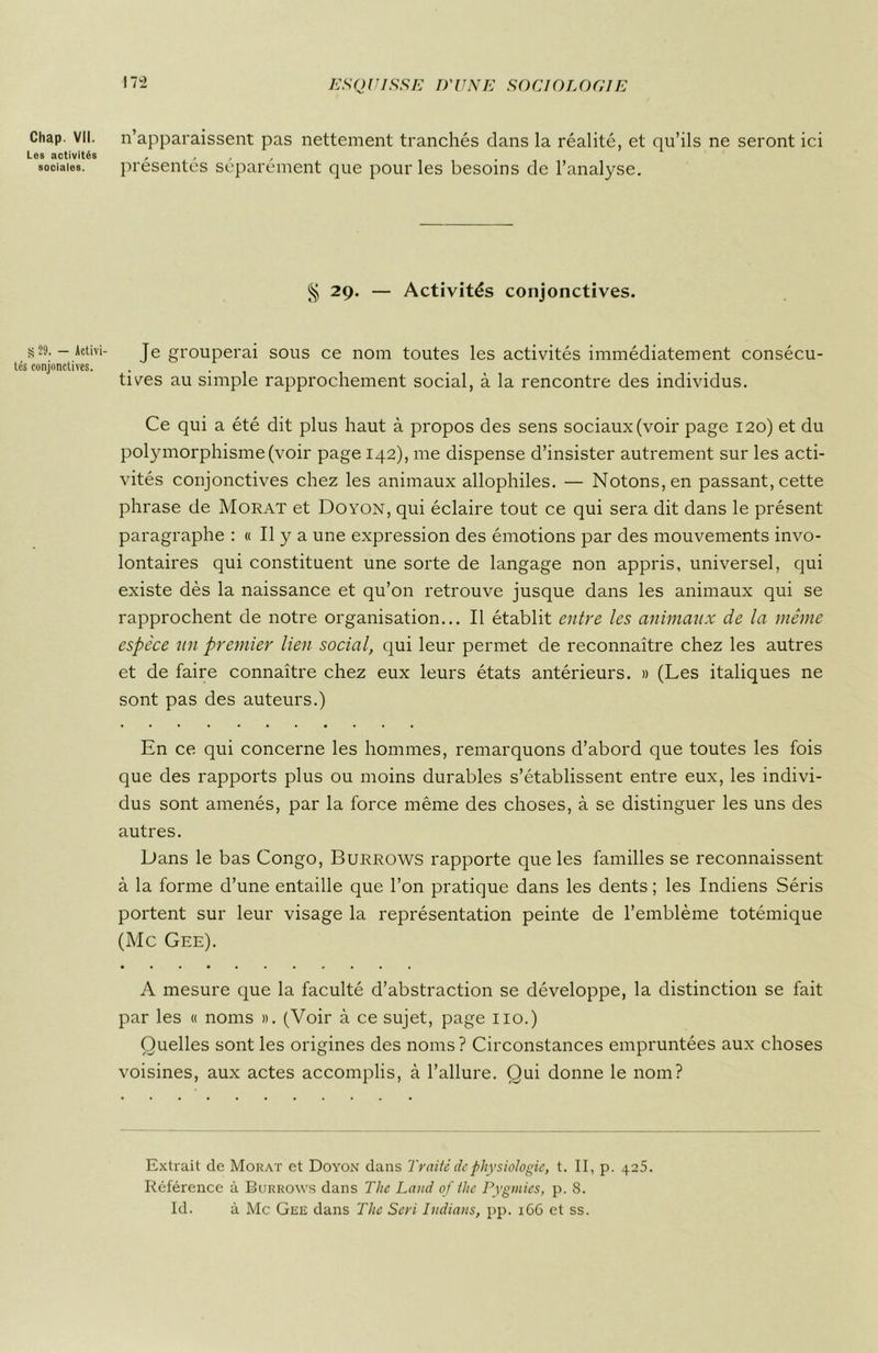 Chap. VII. Les activités sociales. S 29. — Activi- tés conjonctives. 172 ESQUISSE D'UNE SOCIOLOGIE n’apparaissent pas nettement tranchés dans la réalité, et qu’ils ne seront ici présentés séparément que pour les besoins de l’analyse. § 29. — Activités conjonctives. Je grouperai sous ce nom toutes les activités immédiatement consécu- tives au simple rapprochement social, à la rencontre des individus. Ce qui a été dit plus haut à propos des sens sociaux (voir page 120) et du polymorphisme (voir page 142), me dispense d’insister autrement sur les acti- vités conjonctives chez les animaux allophiles. — Notons, en passant, cette phrase de Morat et Doyon, qui éclaire tout ce qui sera dit dans le présent paragraphe : « Il y a une expression des émotions par des mouvements invo- lontaires qui constituent une sorte de langage non appris, universel, qui existe dès la naissance et qu’on retrouve jusque dans les animaux qui se rapprochent de notre organisation... Il établit entre les animaux de la même espece un premier lien social, qui leur permet de reconnaître chez les autres et de faire connaître chez eux leurs états antérieurs. » (Les italiques ne sont pas des auteurs.) En ce qui concerne les hommes, remarquons d’abord que toutes les fois que des rapports plus ou moins durables s’établissent entre eux, les indivi- dus sont amenés, par la force même des choses, à se distinguer les uns des autres. Dans le bas Congo, Burrows rapporte que les familles se reconnaissent à la forme d’une entaille que l’on pratique dans les dents ; les Indiens Séris portent sur leur visage la représentation peinte de l’emblème totémique (Mc Gee). A mesure que la faculté d’abstraction se développe, la distinction se fait par les « noms ». (Voir à ce sujet, page 110.) Quelles sont les origines des noms? Circonstances empruntées aux choses voisines, aux actes accomplis, à l’allure. Qui donne le nom? Extrait de Morat et Doyon dans Traité de physiologie, t. II, p. 425. Référence à Burrows dans The Land of the Pygmies, p. 8. Id. à Mc Gee dans The Sert Indians, pp. 166 et ss.