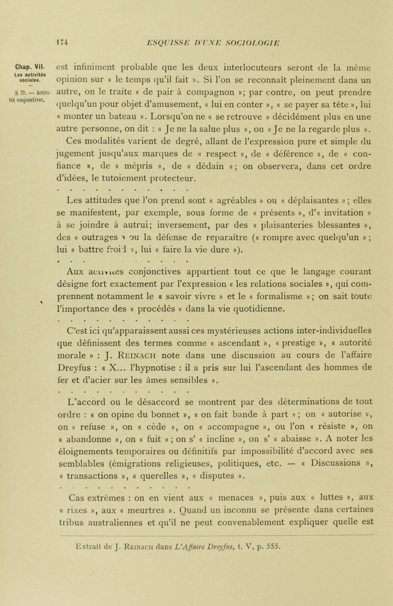 Chap. VII. Les activités sociales. S 29. — Activi- tés conjonctives. est infiniment probable que les deux interlocuteurs seront de la même opinion sur « le temps qu’il fait ». Si l’on se reconnaît pleinement dans un autre, on le traite « de pair à compagnon »; par contre, on peut prendre quelqu’un pour objet d’amusement, « lui en conter », « se payer sa tête », lui « monter un bateau ». Lorsqu’on ne « se retrouve » décidément plus en une autre personne, on dit : « Je ne la salue plus », ou «Je ne la regarde plus ». Ces modalités varient de degré, allant de l’expression pure et simple du jugement jusqu’aux marques de « respect », de « déférence », de « con- fiance », de « mépris », de « dédain »; on observera, dans cet ordre d’idées, le tutoiement protecteur. Les attitudes que l’on prend sont « agréables » ou « déplaisantes » ; elles se manifestent, par exemple, sous forme de « présents », d’« invitation » à se joindre à autrui; inversement, par des « plaisanteries blessantes », des « outrages » ou la défense de reparaître (« rompre avec quelqu’un » ; lui « battre froid », lui « faire la vie dure »). Aux acu-wu.es conjonctives appartient tout ce que le langage courant désigne fort exactement par l’expression « les relations sociales », qui com- prennent notamment le « savoir vivre » et le « formalisme » ; on sait toute l’importance des « procédés » dans la vie quotidienne. C'est ici qu'apparaissent aussi ces mystérieuses actions inter-individuelles que définissent des termes comme « ascendant », « prestige », « autorité morale » : J. Reinach note dans une discussion au cours de l’affaire Dreyfus : « X... l’hypnotise : il a pris sur lui l’ascendant des hommes de fer et d’acier sur les âmes sensibles ». L’accord ou le désaccord se montrent par des déterminations de tout ordre : « on opine du bonnet », « on fait bande à part » ; on « autorise », on « refuse », on « cède », on « accompagne », ou l’on « résiste », on « abandonne », on « fuit » ; on s’ « incline », on s’ « abaisse ». A noter les éloignements temporaires ou définitifs par impossibilité d’accord avec ses semblables (émigrations religieuses, politiques, etc. — « Discussions », « transactions », « querelles », « disputes ». Cas extrêmes : on en vient aux « menaces », puis aux « luttes », aux « rixes », aux « meurtres ». Quand un inconnu se présente dans certaines tribus australiennes et qu’il ne peut convenablement expliquer quelle est Extrait de J. Reinacii dans L’Affaire Dreyfus, t. V, p. 555.