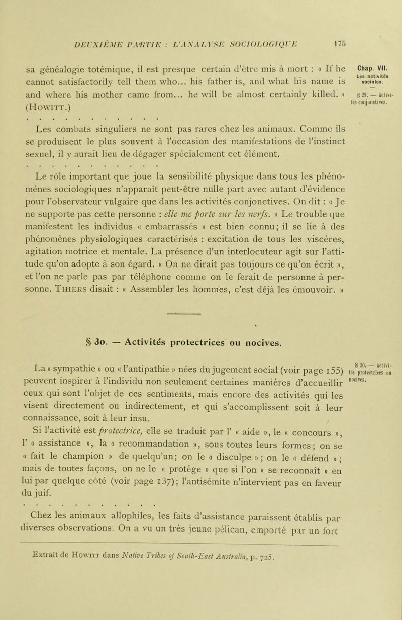 sa généalogie totémique, il est presque certain d’être mis à mort : « Il he cannot satisfactorily tell them who... his father is, and what his naine is and where his mother came from... he will be almost certainly killed. » (Howitt.) Les combats singuliers ne sont pas rares chez les animaux. Comme ils se produisent le plus souvent à l’occasion des manifestations de l’instinct sexuel, il y aurait lieu de dégager spécialement cet élément. Le rôle important que joue la sensibilité physique dans tous les phéno- mènes sociologiques n’apparaît peut-être nulle part avec autant d’évidence pour l’observateur vulgaire que dans les activités conjonctives. On dit : « Je ne supporte pas cette personne : elle me porte sur les nerfs. » Le trouble que manifestent les individus « embarrassés » est bien connu; il se lie à des phénomènes physiologiques caractérisés : excitation de tous les viscères, agitation motrice et mentale. La présence d’un interlocuteur agit sur l’atti- tude qu’on adopte à son égard. « On ne dirait pas toujours ce qu’on écrit », et l’on ne parle pas par téléphone comme on le ferait de personne à per- sonne. Thiers disait : « Assembler les hommes, c’est déjà les émouvoir. » § 3o. — Activités protectrices ou nocives. La « sympathie » ou « l’antipathie » nées du jugement social (voir page 155) peuvent inspirer à l’individu non seulement certaines manières d’accueillir ceux qui sont l’objet de ces sentiments, mais encore des activités qui les visent directement ou indirectement, et qui s’accomplissent soit à leur connaissance, soit à leur insu. Si l’activité est protectrice, elle se traduit par 1’ « aide », le « concours », 1’ « assistance », la « recommandation », sous toutes leurs formes; on se » fait le champion » de quelqu’un ; on le « disculpe » ; on le « défend » ; mais de toutes façons, on ne le « protège » que si l’on « se reconnaît » en lui par quelque côté (voir page i37); l’antisémite n’intervient pas en faveur du juif. Chez les animaux allophiles, les faits d’assistance paraissent établis par diverses observations. On a vu un très jeune pélican, emporté par un fort Chap VII. Les activités sociales. S 29. — Activi- tés conjonctives. § 30. — Activi- tés protectrices ou nocives. Extrait de Howitt dans Native Trilcs oj South-East Attshalia, p. 726.