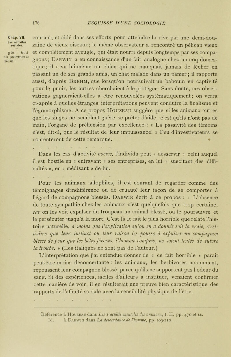 Les activités sociales. g 30. — Activi- tés protectrices ou nocives. 176 ESQUISSE I)'UNE SOCIOLOGIE zaine de vieux oiseaux; le même observateur a rencontré un pélican vieux et complètement aveugle, qui était nourri depuis longtemps par ses compa- gnons ; Darwin a eu connaissance d’un fait analogue chez un coq domes- tique; il a vu lui-même un chien qui ne manquait jamais de lécher en passant un de ses grands amis, un chat malade dans un panier ; il rapporte aussi, d’après Brehm, que lorsqu’on poursuivait un babouin en captivité pour le punir, les autres cherchaient à le protéger. Sans doute, ces obser- vations gagneraient-elles à être renouvelées systématiquement ; on verra 4 ci-après à quelles étranges interprétations peuvent conduire la finalisme et l’égomorphisme. A ce propos Houzeau suggère que si les animaux autres que les singes ne semblent guère se prêter d’aide, c’est qu’ils n’ont pas de main, l’organe de préhension par excellence : « La passivité des témoins n’est, dit-il, que le résultat de leur impuissance. » Peu d’investigateurs se contenteront de cette remarque. * Dans les cas d’activité nocive, l’individu peut « desservir » celui auquel il est hostile en « entravant » ses entreprises, en lui « suscitant des diffi- cultés », en « médisant » de lui. Pour les animaux allophiles, il est courant de regarder comme des témoignages d’indifférence ou de cruauté leur façon de se comporter à l’égard de compagnons blessés. Darwin écrit à ce propos : « L’absence de toute sympathie chez les animaux n’est quelquefois que trop certaine, car on les voit expulser du troupeau un animal blessé, ou le poursuivre et le persécuter jusqu’à la mort. C’est là le fait le plus horrible que relate l’his- toire naturelle, à moins que Vexplication qu’on en a donnée soit la vraie, c’est- à-dire que leur instinct ou leur raison les pousse à expulser un compagnon blessé de peur que les bêtes féroces, Vhomme compris, ne soient tentés de suivre la troupe. » (Les italiques ne sont pas de l’auteur.) L’interprétation que j’ai entendue donner de « ce fait horrible » paraît peut-être moins déconcertante : les animaux, les herbivores notamment, repoussent leur compagnon blessé, parce qu’ils ne supportent pas l’odeur du sang. Si des expériences, faciles d’ailleurs à instituer, venaient confirmer cette manière de voir, il en résulterait une preuve bien caractéristique des rapports de l’affinité sociale avec la sensibilité physique de l’ètre. Référence à Houzeau dans Les Facultés mentales des animaux, t. II, pp. 470 et ss. Id. à Darwin dans La descendance de l’homme, pp. 109-110.