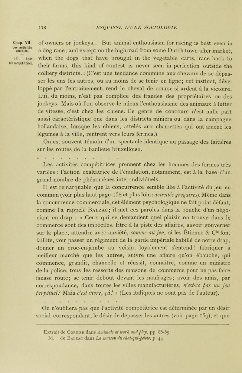 Chap VII. Les activités sociales. S 31. — Activi tés compctitrices. of owners or jockeys... But animal enthousiasm for racing is best seen in a dog race; and except on the highroad from some Dutch town after market, when the dogs that hâve brought in the vegetable carts, race back to their farms, this kind of contest is never seen in perfection outside the colliery districts. » (C’est une tendance commune aux chevaux de se dépas- ser les uns les autres, ou au moins de se tenir en ligne; cet instinct, déve- loppé par l’entraînement, rend le cheval de course si ardent à la victoire. Lui, du moins, n’est pas complice des fraudes des propriétaires ou des jockeys. Mais où l’on observe le mieux l’enthousiasme des animaux à lutter de vitesse, c’est chez les chiens. Ce genre de concours n’est nulle part aussi caractéristique que dans les districts miniers ou dans la campagne hollandaise, lorsque les chiens, attelés aux charrettes qui ont amené les légumes à la ville, rentrent vers leurs fermes.) On est souvent témoin d’un spectacle identique au passage des laitières sur les routes de la banlieue bruxelloise. Les activités compétitrices prennent chez les hommes des formes très variées : l’action exaltatrice de l’émulation, notamment, est à la base d’un grand nombre de phénomènes inter-individuels. Il est remarquable que la concurrence semble liée à l’activité du jeu en commun (voir plus haut page i58 et plus loin : activités grégaires). Même dans la concurrence commerciale, cet élément psychologique ne fait point défaut, comme l’a rappelé Balzac; il met ces paroles dans la bouche d’un négo- ciant en drap : « Ceux qui se demandent quel plaisir on trouve dans le A commerce sont des imbéciles. Etre à la piste des affaires, savoir gouverner sur la place, attendre avec anxiété, comme au jeu, si les Étienne & Cie font faillite, voir passer un régiment de la garde impériale habillé de notre drap, donner un croc-en-jambe au voisin, loyalement s’entend ! fabriquer à meilleur marché que les autres, suivre une affaire qu’on ébauche, qui commence, grandit, chancelle et réussit, connaître, comme un ministre de la police, tous les ressorts des maisons de commerce pour ne pas faire fausse route; se tenir debout devant les naufrages; avoir des amis, par correspondance, dans toutes les villes manufacturières, n’est-ce pas un jeu perpétuel? Mais c'est vivre, çàî » (Les italiques ne sont pas de l’auteur). On n’oubliera pas que l’activité compétitrice est déterminée par un désir social correspondant, le désir de dépasser les autres (voir page i5g), et que Extrait de Cornish dans Animais at work and play, pp. 88-89. Id. de Balzac dans La maison du chat-qui-pelote, p. 44.