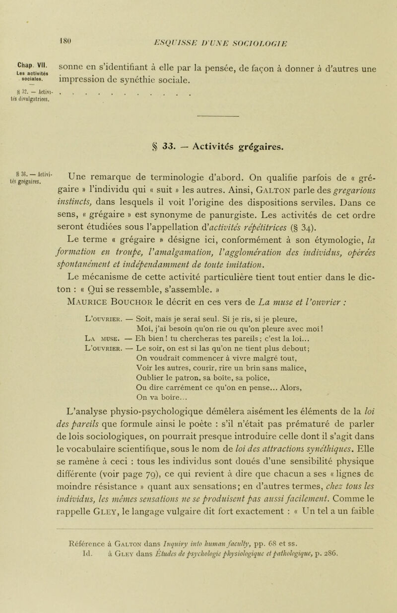 ISO Chap. VII. Les activités sociales. S 32. — Activi tes divulgatrices. § 36. — Activi- tés grégaires. sonne en s’identifiant à elle par la pensée, de façon à donner à d’autres une impression de synéthie sociale. § 33. — Activités grégaires. Une remarque de terminologie d’abord. On qualifie parfois de « gré- gaire » l’individu qui « suit » les autres. Ainsi, Galton parle des gregarious instincts, dans lesquels il voit l’origine des dispositions serviles. Dans ce sens, « grégaire » est synonyme de panurgiste. Les activités de cet ordre seront étudiées sous l’appellation d'activités répétitrices (§ 34). Le terme « grégaire » désigne ici, conformément à son étymologie, la formation en troupe, /’amalgamation, l'agglomération des individus, opérées spontanément et indépendamment de toute imitation. Le mécanisme de cette activité particulière tient tout entier dans le dic- ton : « Qui se ressemble, s’assemble. » Maurice Bouchor le décrit en ces vers de La muse et l’ouvrier : L’ouvrier. — Soit, mais je serai seul. Si je ris, si je pleure, Moi, j’ai besoin qu’on rie ou qu’on pleure avec moi ! La muse. — Eh bien ! tu chercheras tes pareils ; c’est la loi... L’ouvrier. — Le soir, on est si las qu’on ne tient plus debout; On voudrait commencer à vivre malgré tout, Voir les autres, courir, rire un brin sans malice, Oublier le patron, sa boîte, sa police, Ou dire carrément ce qu’on en pense... Alors, On va boire... L’analyse physio-psychologique démêlera aisément les éléments de la loi des pareils que formule ainsi le poète : s’il n’était pas prématuré de parler de lois sociologiques, on pourrait presque introduire celle dont il s’agit dans le vocabulaire scientifique, sous le nom de loi des attractions synéthiques. Elle se ramène à ceci : tous les individus sont doués d’une sensibilité physique différente (voir page 79), ce qui revient à dire que chacun a ses « lignes de moindre résistance » quant aux sensations; en d’autres termes, chez tous les individus, les mêmes sensations ne se produisent pas aussi facilement. Comme le rappelle Gley, le langage vulgaire dit fort exactement : « Un tel a un faible Référence à Galton dans Ittquiry inlo human faculty, pp. 68 et ss. Id. à Gley dans Études de psychologie physiologique et pathologique, p. 2S6.