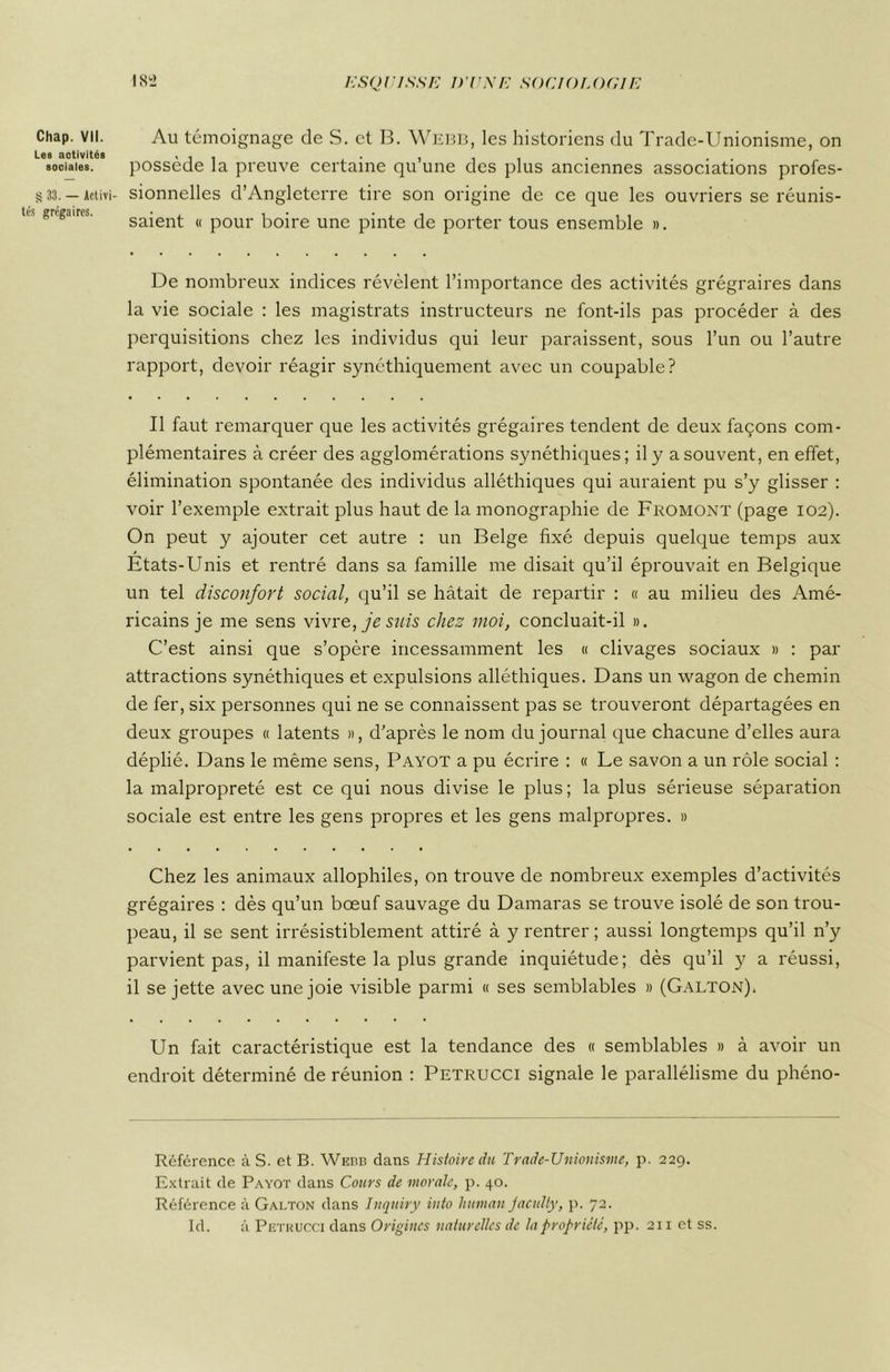 Les aotivités sociales. § 33. — Activi- tés grégaires. 182 ESQUISSE D'UNE SOCIOLOGIE possède la preuve certaine qu’une des plus anciennes associations profes- sionnelles d’Angleterre tire son origine de ce que les ouvriers se réunis- saient « pour boire une pinte de porter tous ensemble ». De nombreux indices révèlent l’importance des activités grégraires dans la vie sociale : les magistrats instructeurs ne font-ils pas procéder à des perquisitions chez les individus qui leur paraissent, sous l’un ou l’autre rapport, devoir réagir synéthiquement avec un coupable? Il faut remarquer que les activités grégaires tendent de deux façons com- plémentaires à créer des agglomérations synéthiques; il y a souvent, en effet, élimination spontanée des individus alléthiques qui auraient pu s’y glisser : voir l’exemple extrait plus haut de la monographie de Fromont (page 102). On peut y ajouter cet autre : un Belge fixé depuis quelque temps aux Etats-Unis et rentré dans sa famille me disait qu’il éprouvait en Belgique un tel disconfort social, qu’il se hâtait de repartir : « au milieu des Amé- ricains je me sens vivre, je suis chez moi, concluait-il ». C’est ainsi que s’opère incessamment les « clivages sociaux » : par attractions synéthiques et expulsions alléthiques. Dans un wagon de chemin de fer, six personnes qui ne se connaissent pas se trouveront départagées en deux groupes « latents », d’après le nom du journal que chacune d’elles aura déplié. Dans le même sens, Payot a pu écrire : « Le savon a un rôle social : la malpropreté est ce qui nous divise le plus ; la plus sérieuse séparation sociale est entre les gens propres et les gens malpropres. » Chez les animaux allophiles, on trouve de nombreux exemples d’activités grégaires : dès qu’un bœuf sauvage du Damaras se trouve isolé de son trou- peau, il se sent irrésistiblement attiré à y rentrer; aussi longtemps qu’il n’y parvient pas, il manifeste la plus grande inquiétude; dès qu’il y a réussi, il se jette avec une joie visible parmi « ses semblables » (Galton); Un fait caractéristique est la tendance des « semblables » à avoir un endroit déterminé de réunion : Pétrucci signale le parallélisme du phéno- Référence à S. et B. Webb dans Histoire du Trade-Unionisme, p. 229. Extrait de Payot dans Cours de morale, p. 40. Référence à Galton dans Inquiry into human Jacidty, p. 72. RI. à Pétrucci dans Origines naturelles de la propriété, pp. 211 et ss.