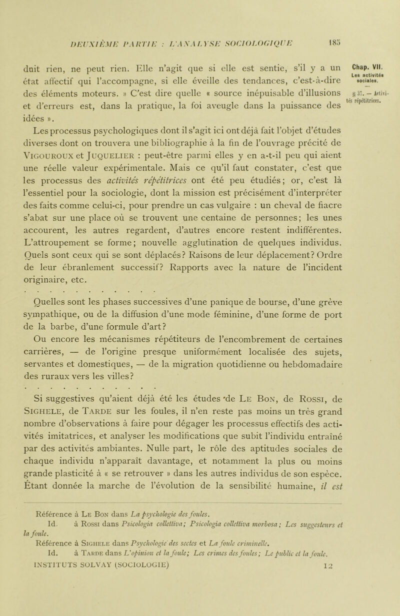 doit rien, ne peut rien. Elle n’agit que si elle est sentie, s’il y a un état affectif qui l’accompagne, si elle éveille des tendances, c’est-à-dire des éléments moteurs. » C'est dire quelle « source inépuisable d’illusions et d’erreurs est, dans la pratique, la foi aveugle dans la puissance des idées ». Les processus psychologiques dont il s’agit ici ont déjà fait l’objet d’études diverses dont on trouvera une bibliographie à la fin de l’ouvrage précité de Vigouroux et Juquelier : peut-être parmi elles y en a-t-il peu qui aient une réelle valeur expérimentale. Mais ce qu’il faut constater, c’est que les processus des activités répétitrices ont été peu étudiés; or, c’est là l’essentiel pour la sociologie, dont la mission est précisément d’interpréter des faits comme celui-ci, pour prendre un cas vulgaire : un cheval de fiacre s’abat sur une place où se trouvent une centaine de personnes; les unes accourent, les autres regardent, d’autres encore restent indifférentes. L’attroupement se forme; nouvelle agglutination de quelques individus. Quels sont ceux qui se sont déplacés? Raisons de leur déplacement? Ordre de leur ébranlement successif? Rapports avec la nature de l’incident originaire, etc. Quelles sont les phases successives d’une panique de bourse, d’une grève sympathique, ou de la diffusion d’une mode féminine, d’une forme de port de la barbe, d’une formule d’art? Ou encore les mécanismes répétiteurs de l’encombrement de certaines carrières, — de l’origine presque uniformément localisée des sujets, servantes et domestiques, — de la migration quotidienne ou hebdomadaire des ruraux vers les villes? Si suggestives qu’aient déjà été les études 'de Le Bon, de Rossi, de Sighele, de Tarde sur les foules, il n’en reste pas moins un très grand nombre d’observations à faire pour dégager les processus effectifs des acti- vités imitatrices, et analyser les modifications que subit l’individu entraîné par des activités ambiantes. Nulle part, le rôle des aptitudes sociales de chaque individu n’apparaît davantage, et notamment la plus ou moins grande plasticité à « se retrouver » dans les autres individus de son espèce. Etant donnée la marche de l’évolution de la sensibilité humaine, il est Référence à Le Bon dans La psychologie des foules. Id. à Rossi dans Psicologia colletliva; Psicologia collettiva morbosa ; Les suggesteurs et la foule. Référence à Sighele dans Psychologie des sectes et La foule criminelle. Id. à Tarde dans L'opinion et la foule; Les crimes des foules; Le public et la foule. INSTITUTS SOLVAY (SOCIOLOGIE) 12 Chap. VII. Les activités sociales. § 31. — Actif