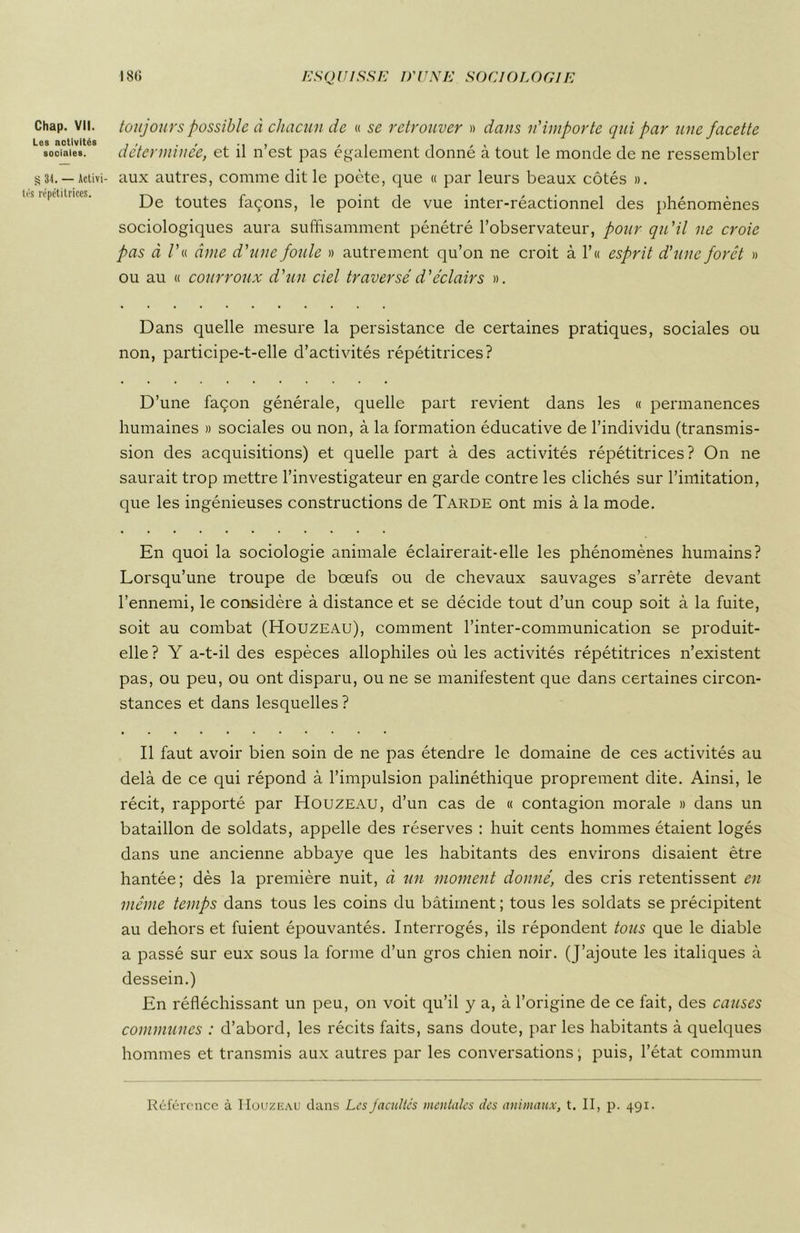 Chap. VII. Les activités sociales. § 31. — Activi- s répétitrices. toujours possible à chacun de « se retrouver » dans n'importe qui par une facette déterminée, et il n’est pas également donné à tout le monde de ne ressembler aux autres, comme dit le poète, que « par leurs beaux côtés ». De toutes façons, le point de vue inter-réactionnel des phénomènes sociologiques aura suffisamment pénétré l’observateur, pour qu'il ne croie pas à /’« âme d'une foule » autrement qu’on ne croit à 1’ « esprit d'une forêt » ou au « courroux d'un ciel traversé d'éclairs ». Dans quelle mesure la persistance de certaines pratiques, sociales ou non, participe-t-elle d’activités répétitrices? D’une façon générale, quelle part revient dans les « permanences humaines » sociales ou non, à la formation éducative de l’individu (transmis- sion des acquisitions) et quelle part à des activités répétitrices? On ne saurait trop mettre l’investigateur en garde contre les clichés sur l’imitation, que les ingénieuses constructions de Tarde ont mis à la mode. En quoi la sociologie animale éclairerait-elle les phénomènes humains? Lorsqu’une troupe de bœufs ou de chevaux sauvages s’arrête devant l’ennemi, le considère à distance et se décide tout d’un coup soit à la fuite, soit au combat (Houzeau), comment l’inter-communication se produit- elle ? Y a-t-il des espèces allophiles où les activités répétitrices n’existent pas, ou peu, ou ont disparu, ou ne se manifestent que dans certaines circon- stances et dans lesquelles ? Il faut avoir bien soin de ne pas étendre le domaine de ces activités au delà de ce qui répond à l’impulsion palinéthique proprement dite. Ainsi, le récit, rapporté par Houzeau, d’un cas de « contagion morale » dans un bataillon de soldats, appelle des réserves : huit cents hommes étaient logés dans une ancienne abbaye que les habitants des environs disaient être hantée; dès la première nuit, à un moment donné, des cris retentissent en même temps dans tous les coins du bâtiment ; tous les soldats se précipitent au dehors et fuient épouvantés. Interrogés, ils répondent tous que le diable a passé sur eux sous la forme d’un gros chien noir. (J’ajoute les italiques à dessein.) En réfléchissant un peu, on voit qu’il y a, à l’origine de ce fait, des causes communes : d’abord, les récits faits, sans doute, par les habitants à quelques hommes et transmis aux autres par les conversations ; puis, l’état commun