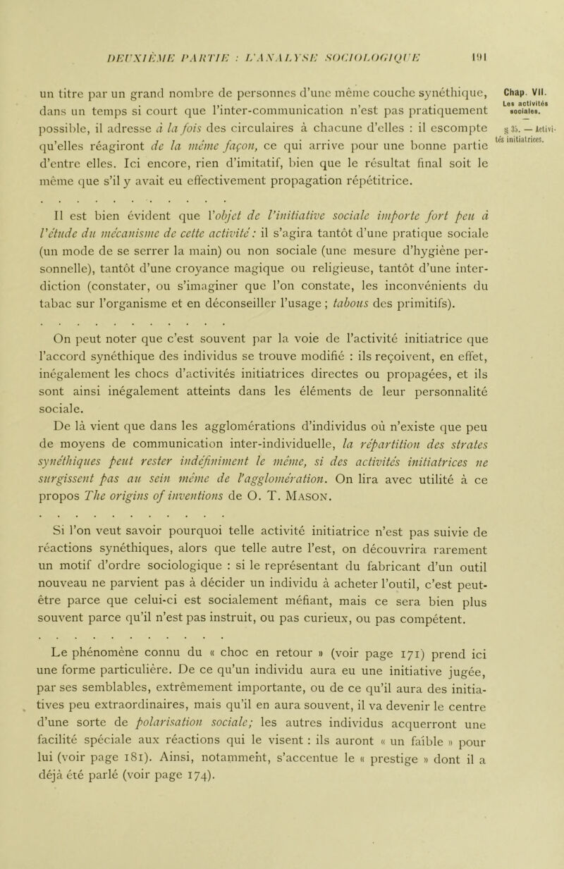 un titre par un grand nombre de personnes d’une même couche synéthique, dans un temps si court que l’inter-communication n’est pas pratiquement possible, il adresse à la fois des circulaires à chacune d’elles : il escompte qu’elles réagiront de la même façon, ce qui arrive pour une bonne partie d’entre elles. Ici encore, rien d’imitatif, bien que le résultat final soit le même que s’il y avait eu effectivement propagation répétitrice. Il est bien évident que l'objet de l’initiative sociale importe fort peu à l'étude du mécanisme de cette activité : il s’agira tantôt d’une pratique sociale (un mode de se serrer la main) ou non sociale (une mesure d’hygiène per- sonnelle), tantôt d’une croyance magique ou religieuse, tantôt d’une inter- diction (constater, ou s’imaginer que l’on constate, les inconvénients du tabac sur l’organisme et en déconseiller l’usage ; tabous des primitifs). On peut noter que c’est souvent par la voie de l’activité initiatrice que l’accord synéthique des individus se trouve modifié : ils reçoivent, en effet, inégalement les chocs d’activités initiatrices directes ou propagées, et ils sont ainsi inégalement atteints dans les éléments de leur personnalité sociale. De là vient que dans les agglomérations d’individus où n’existe que peu de moyens de communication inter-individuelle, la répartition des strates synéthiques peut rester indéfiniment le même, si des activités initiatrices ne surgissent pas au sein même de l’agglomération. On lira avec utilité à ce propos The origins of inventions de O. T. Mason. Si l’on veut savoir pourquoi telle activité initiatrice n’est pas suivie de réactions synéthiques, alors que telle autre l’est, on découvrira rarement un motif d’ordre sociologique : si le représentant du fabricant d’un outil nouveau ne parvient pas à décider un individu à acheter l’outil, c’est peut- être parce que celui-ci est socialement méfiant, mais ce sera bien plus souvent parce qu’il n’est pas instruit, ou pas curieux, ou pas compétent. Le phénomène connu du « choc en retour » (voir page 171) prend ici une forme particulière. De ce qu’un individu aura eu une initiative jugée, par ses semblables, extrêmement importante, ou de ce qu’il aura des initia- tives peu extraordinaires, mais qu’il en aura souvent, il va devenir le centre d’une sorte de polarisation sociale; les autres individus acquerront une facilité spéciale aux réactions qui le visent : ils auront « un faible » pour lui (voir page 181). Ainsi, notamment, s’accentue le « prestige » dont il a déjà été parlé (voir page 174). Chai» VII. Les activités soolales. § 35. — Activi- tés initiatrices.