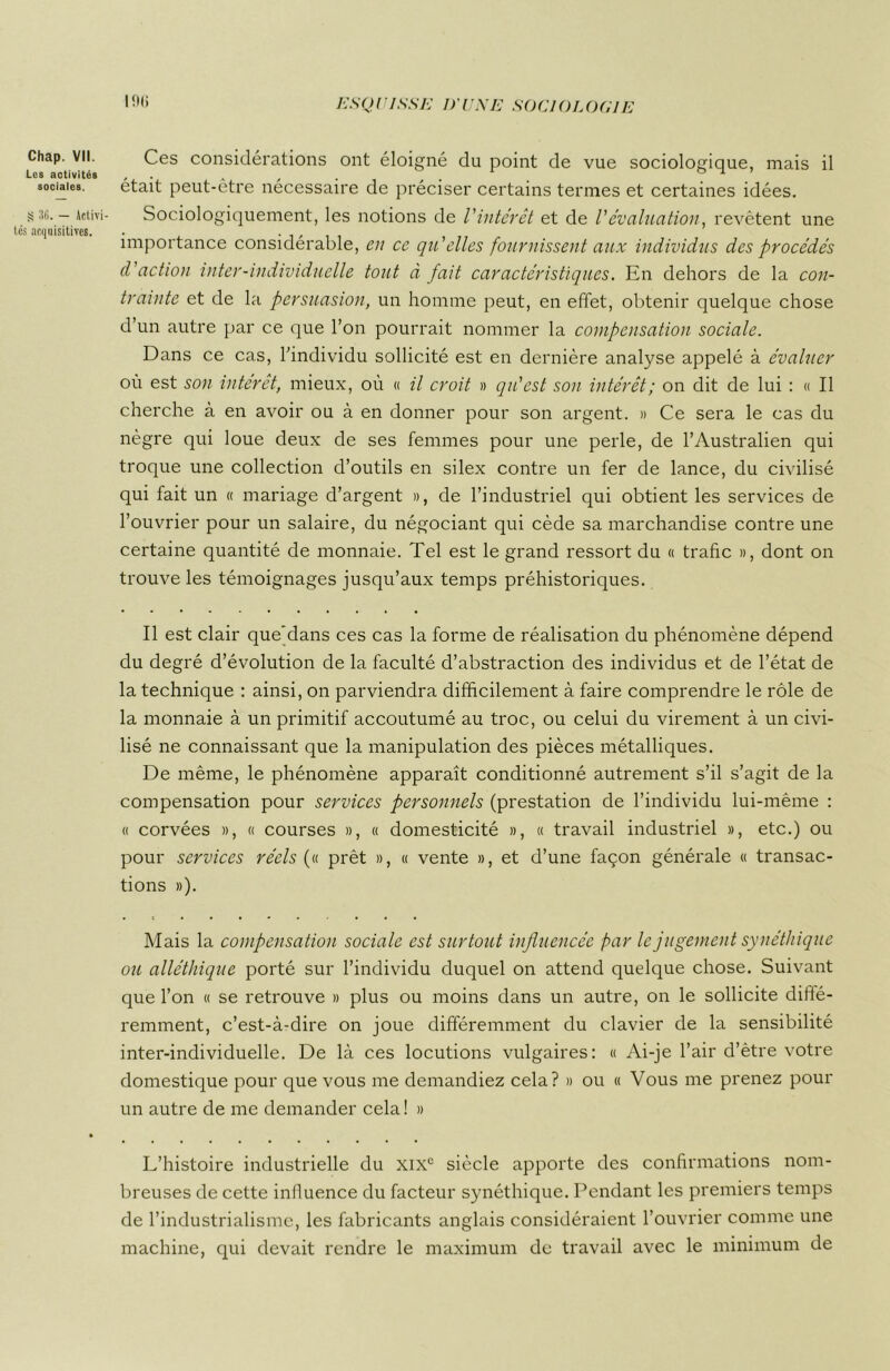 Chap. VII. Les activités sociales. § 36. — Activi- tés acquisitives. I9<> Ces considérations ont éloigné du point de vue sociologique, mais il était peut-être nécessaire de préciser certains termes et certaines idées. Sociologiquement, les notions de l'intérêt et de /’évaluation, revêtent une importance considérable, en ce qu'elles fournissent aux individus des procédés d'action inter-individuelle tout à fait caractéristiques. En dehors de la con- trainte et de la persuasion, un homme peut, en effet, obtenir quelque chose d’un autre par ce que l’on pourrait nommer la compensation sociale. Dans ce cas, l’individu sollicité est en dernière analyse appelé à évaluer où est son intérêt, mieux, où « il croit » qu'est son intérêt; on dit de lui : « Il cherche à en avoir ou à en donner pour son argent. » Ce sera le cas du nègre qui loue deux de ses femmes pour une perle, de l’Australien qui troque une collection d’outils en silex contre un fer de lance, du civilisé qui fait un « mariage d’argent », de l’industriel qui obtient les services de l’ouvrier pour un salaire, du négociant qui cède sa marchandise contre une certaine quantité de monnaie. Tel est le grand ressort du « trafic », dont on trouve les témoignages jusqu’aux temps préhistoriques. Il est clair que’dans ces cas la forme de réalisation du phénomène dépend du degré d’évolution de la faculté d’abstraction des individus et de l’état de la technique : ainsi, on parviendra difficilement à faire comprendre le rôle de la monnaie à un primitif accoutumé au troc, ou celui du virement à un civi- lisé ne connaissant que la manipulation des pièces métalliques. De même, le phénomène apparaît conditionné autrement s’il s’agit de la compensation pour services personnels (prestation de l’individu lui-même : « corvées », « courses », « domesticité », « travail industriel », etc.) ou pour services réels (« prêt », « vente », et d’une façon générale « transac- tions »). Mais la compensation sociale est surtout influencée par le jugement synéthique ou alléthique porté sur l’individu duquel on attend quelque chose. Suivant que l’on « se retrouve » plus ou moins dans un autre, on le sollicite diffé- remment, c’est-à-dire on joue différemment du clavier de la sensibilité inter-individuelle. De là ces locutions vulgaires: « Ai-je l’air d’être votre domestique pour que vous me demandiez cela? » ou « Vous me prenez pour un autre de me demander cela ! » L’histoire industrielle du xixc siècle apporte des confirmations nom- breuses de cette influence du facteur synéthique. Pendant les premiers temps de l’industrialisme, les fabricants anglais considéraient l’ouvrier comme une machine, qui devait rendre le maximum de travail avec le minimum de