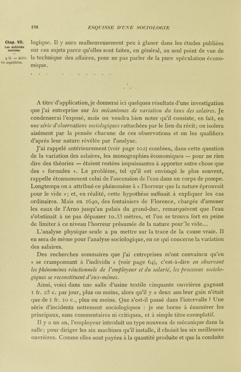 Chap. VII. Les activités sociales 30. — Activi- s acquisitives. logique. Il y aura malheureusement peu à glaner dans les études publiées sur ces sujets parce qu’elles sont faites, en général, au seul point de vue de la technique des affaires, pour ne pas parler de la pure spéculation écono- mique. A titre d’application, je donnerai ici quelques résultats d’une investigation que j’ai entreprise sur les mécanismes de variation du taux des salaires. Je condenserai l’exposé, mais on voudra bien noter qu’il consiste, en fait, en une série d’observations sociologiques rattachées par le lien du récit; on isolera aisément par la pensée chacune de ces observations et on les qualifiera d’après leur nature révélée par l’analyse. J’ai rappelé antérieurement (voir page 102) combien, dans cette question de la variation des salaires, les monographies économiques — pour ne rien dire des théories — étaient restées impuissantes à apporter autre chose que des « formules ». Le problème, tel qu’il est envisagé le plus souvent, rappelle étonnamment celui de l’ascension de l’eau dans un corps de pompe. Longtemps on a attribué ce phénomène à « l’horreur que la nature éprouvait pour le vide » ; et, en réalité, cette hypothèse suffisait à expliquer les cas ordinaires. Mais en 1640, des fontainiers de Florence, chargés d’amener les eaux de l’Arno jusqu’au palais du grand-duc, remarquèrent que l’eau s’obstinait à ne pas dépasser 10.33 mètres, et l’on se trouva fort en peine de limiter à ce niveau l’horreur présumée de la nature pour'le vide... L’analyse physique seule a pu mettre sur la trace de la cause vraie. Il en sera de même pour l’analyse sociologique, en ce qui concerne la variation des salaires. Des recherches sommaires que j’ai entreprises m’ont convaincu qu’en « se cramponnant à l’individu » (voir page 64), c’est-à-dire en observant les phénomènes réactionnels de l'employeur et du salarié, les processus sociolo- giques se reconstituent d'eux-mêmes. Ainsi, voici dans une salle d’usine textile cinquante ouvrières gagnant 1 fr. 25 c. par jour, plus ou moins, alors qu’il y a deux ans leur gain n’était que de 1 fr. 10 c., plus ou moins. Que s’est-il passé dans l’intervalle ? Une série d’incidents nettement sociologiques : je me borne à énumérer les principaux, sans commentaires ni critiques, et à simple titre exemplatif. Il y a un an, l’employeur introduit un type nouveau de mécanique dans la salle; pour diriger les six machines qu’il installe, il choisit les six meilleures ouvrières. Comme elles sont payées à la quantité produite et que la conduite