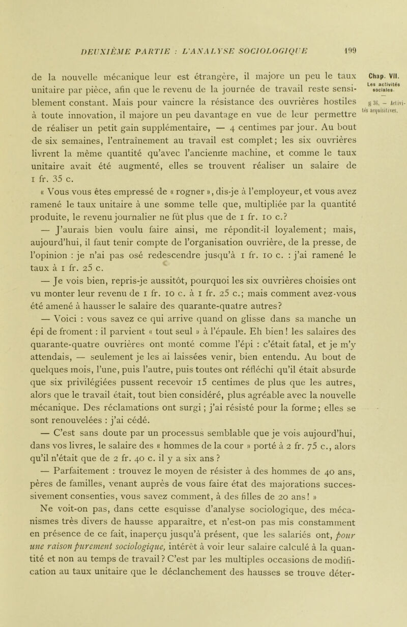 de la nouvelle mécanique leur est étrangère, il majore un peu le taux unitaire par pièce, afin que le revenu de la journée de travail reste sensi- blement constant. Mais pour vaincre la résistance des ouvrières hostiles à toute innovation, il majore un peu davantage en vue de leur permettre de réaliser un petit gain supplémentaire, — 4 centimes par jour. Au bout de six semaines, l’entraînement au travail est complet; les six ouvrières livrent la même quantité qu’avec l’anciemle machine, et comme le taux unitaire avait été augmenté, elles se trouvent réaliser un salaire de 1 fr. 35 c. « Vous vous êtes empressé de « rogner », dis-je à l’employeur, et vous avez ramené le taux unitaire à une somme telle que, multipliée par la quantité produite, le revenu journalier ne fût plus que de 1 fr. 10 c.? — J’aurais bien voulu faire ainsi, me répondit-il loyalement; mais, aujourd’hui, il faut tenir compte de l’organisation ouvrière, de la presse, de l’opinion : je n’ai pas osé redescendre jusqu’à 1 fr. 10 c. : j’ai ramené le taux à 1 fr. 25 c. — Je vois bien, repris-je aussitôt, pourquoi les six ouvrières choisies ont vu monter leur revenu de 1 fr. 10 c. à 1 fr. 25 c.; mais comment avez-vous été amené à hausser le salaire des quarante-quatre autres? — Voici : vous savez ce qui arrive quand on glisse dans sa manche un épi de froment : il parvient « tout seul » à l’épaule. Eh bien ! les salaires des quarante-quatre ouvrières ont monté comme l’épi : c’était fatal, et je m’y attendais, — seulement je les ai laissées venir, bien entendu. Au bout de quelques mois, l’une, puis l’autre, puis toutes ont réfléchi qu’il était absurde que six privilégiées pussent recevoir i5 centimes de plus que les autres, alors que le travail était, tout bien considéré, plus agréable avec la nouvelle mécanique. Des réclamations ont surgi ; j’ai résisté pour la forme; elles se sont renouvelées : j’ai cédé. — C’est sans doute par un processus semblable que je vois aujourd’hui, dans vos livres, le salaire des « hommes de la cour » porté à 2 fr. y 5 c., alors qu’il n’était que de 2 fr. 40 c. il y a six ans ? — Parfaitement : trouvez le moyen de résister à des hommes de 40 ans, pères de familles, venant auprès de vous faire état des majorations succes- sivement consenties, vous savez comment, à des filles de 20 ans! » Ne voit-on pas, dans cette esquisse d’analyse sociologique, des méca- nismes très divers de hausse apparaître, et n’est-on pas mis constamment en présence de ce fait, inaperçu jusqu’à présent, que les salariés ont, pour une raison purement sociologique, intérêt à voir leur salaire calculé à la quan- tité et non au temps de travail ? C’est par les multiples occasions de modifi- cation au taux unitaire que le déclanchement des hausses se trouve déter- Chap. VII. Les activités sociales. g 36. — Art iv