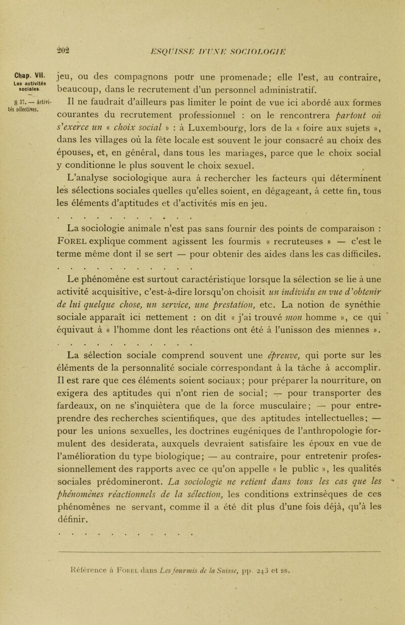 Chap. Vil. jeu, ou des compagnons pour une promenade; elle l’est, au contraire, Les activités sociales. beaucoup, dans le recrutement d’un personnel administratif. § 37. — Activi- Il ne faudrait d’ailleurs pas limiter le point de vue ici abordé aux formes tés sélectives. courantes du recrutement professionnel : on le rencontrera partout où s'exerce un « choix social » : à Luxembourg, lors de la « foire aux sujets », dans les villages où la fête locale est souvent le jour consacré au choix des épouses, et, en général, dans tous les mariages, parce que le choix social y conditionne le plus souvent le choix sexuel. L’analyse sociologique aura à rechercher les facteurs qui déterminent les sélections sociales quelles qu’elles soient, en dégageant, à cette fin, tous les éléments d’aptitudes et d’activités mis en jeu. La sociologie animale n’est pas sans fournir des points de comparaison : Forel explique comment agissent les fourmis « recruteuses » — c’est le terme même dont il se sert — pour obtenir des aides dans les cas difficiles. Le phénomène est surtout caractéristique lorsque la sélection se lie à une activité acquisitive, c’est-à-dire lorsqu’on choisit un individu en vue d'obtenir de lui quelque chose, un service, une prestation, etc. La notion de synéthie sociale apparaît ici nettement : on dit « j’ai trouvé mon homme », ce qui équivaut à « l’homme dont les réactions ont été à l’unisson des miennes ». La sélection sociale comprend souvent une épreuve, qui porte sur les éléments de la personnalité sociale correspondant à la tâche à accomplir. Il est rare que ces éléments soient sociaux; pour préparer la nourriture, on exigera des aptitudes qui n’ont rien de social ; — pour transporter des fardeaux, on ne s’inquiétera que de la force musculaire ; — pour entre- prendre des recherches scientifiques, que des aptitudes intellectuelles; — pour les unions sexuelles, les doctrines eugéniques de l’anthropologie for- mulent des desiderata, auxquels devraient satisfaire les époux en vue de l’amélioration du type biologique; — au contraire, pour entretenir profes- sionnellement des rapports avec ce qu’on appelle « le public », les qualités sociales prédomineront. La sociologie ne retient dans tous les cas que les phénomènes réactionnels de la sélection, les conditions extrinsèques de ces phénomènes ne servant, comme il a été dit plus d’une fois déjà, qu’à les définir. Référence à Forix dans Les fourmis de la Suisse, pp. 243 et ss.