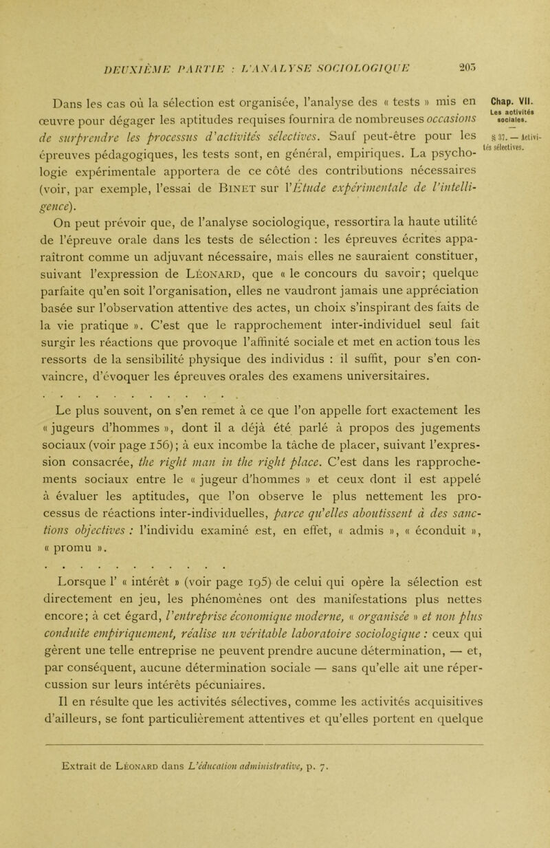 Dans les cas où la sélection est organisée, l’analyse des « tests » mis en Chap. VU. , . , - . , , .Les activités œuvre pour dégager les aptitudes requises fournira de nombreuses occasions sociales. de surprendre les processus d'activités sélectives. Sauf peut-être pour les s37. — Aciivi- , . , . , , , , , ■ - r i „ les sélectives. épreuves pedagogiques, les tests sont, en general, empiriques. La psycho- logie expérimentale apportera de ce côté des contributions nécessaires (voir, par exemple, l’essai de Binet sur Y Etude expérimentale de l’intelli- gence). On peut prévoir que, de l’analyse sociologique, ressortira la haute utilité de l’épreuve orale dans les tests de sélection : les épreuves écrites appa- raîtront comme un adjuvant nécessaire, mais elles ne sauraient constituer, suivant l’expression de Léonard, que « le concours du savoir; quelque parfaite qu’en soit l’organisation, elles ne vaudront jamais une appréciation basée sur l’observation attentive des actes, un choix s’inspirant des faits de la vie pratique ». C’est que le rapprochement inter-individuel seul fait surgir les réactions que provoque l’affinité sociale et met en action tous les ressorts de la sensibilité physique des individus : il suffit, pour s’en con- vaincre, d’évoquer les épreuves orales des examens universitaires. Le plus souvent, on s’en remet à ce que l’on appelle fort exactement les « jugeurs d’hommes», dont il a déjà été parlé à propos des jugements sociaux (voir page 156) ; à eux incombe la tâche de placer, suivant l’expres- sion consacrée, the right man in the right place. C’est dans les rapproche- ments sociaux entre le « jugeur d’hommes » et ceux dont il est appelé à évaluer les aptitudes, que l’on observe le plus nettement les pro- cessus de réactions inter-individuelles, parce qu'elles aboutissent à des sanc- tions objectives: l’individu examiné est, en effet, « admis », « éconduit », « promu ». Lorsque 1’ « intérêt » (voir page iq5) de celui qui opère la sélection est directement en jeu, les phénomènes ont des manifestations plus nettes encore; à cet égard, l'entreprise économique moderne, « organisée » et non plus conduite empiriquement, réalise un véritable laboratoire sociologique : ceux qui gèrent une telle entreprise ne peuvent prendre aucune détermination, — et, par conséquent, aucune détermination sociale — sans qu’elle ait une réper- cussion sur leurs intérêts pécuniaires. Il en résulte que les activités sélectives, comme les activités acquisitives d’ailleurs, se font particulièrement attentives et qu’elles portent en quelque Extrait de Léonard dans L’éducation administrative, p. 7.