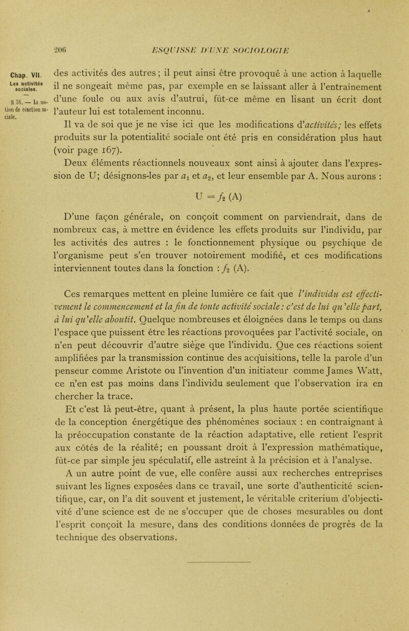 Chap. VII. Les activités sooiales. § 38. — La no- tion de réaction so- ciale. des activités des autres ; il peut ainsi être provoqué à une action à laquelle il ne songeait même pas, par exemple en se laissant aller à l’entraînement d’une foule ou aux avis d’autrui, fùt-ce même en lisant un écrit dont l’auteur lui est totalement inconnu. Il va de soi que je ne vise ici que les modifications d'activités; les effets produits sur la potentialité sociale ont été pris en considération plus haut (voir page 167). Deux éléments réactionnels nouveaux sont ainsi à ajouter dans l’expres- sion de U; désignons-les par ay et a2, et leur ensemble par A. Nous aurons : U=/2(A) D’une façon générale, on conçoit comment on parviendrait, dans de nombreux cas, à mettre en évidence les effets produits sur l’individu, par les activités des autres : le fonctionnement physique ou psychique de l’organisme peut s’en trouver notoirement modifié, et ces modifications interviennent toutes dans la fonction : /2 (A). Ces remarques mettent en pleine lumière ce fait que l’individu est effecti- vement le commencement et la fin de toute activité sociale: c’est de lui qu 'elle part, à lui qu'elle aboutit. Quelque nombreuses et éloignées dans le temps ou dans l’espace que puissent être les réactions provoquées par l’activité sociale, on 11’en peut découvrir d’autre siège que l’individu. Que ces réactions soient amplifiées par la transmission continue des acquisitions, telle la parole d’un penseur comme Aristote ou l’invention d’un initiateur comme James Watt, ce n’en est pas moins dans l’individu seulement que l’observation ira en chercher la trace. Et c’est là peut-être, quant à présent, la plus haute portée scientifique de la conception énergétique des phénomènes sociaux : en contraignant à la préoccupation constante de la réaction adaptative, elle retient l’esprit aux côtés de la réalité; en poussant droit à l’expression mathématique, fùt-ce par simple jeu spéculatif, elle astreint à la précision et à l’analyse. A un autre point de vue, elle confère aussi aux recherches entreprises suivant les lignes exposées dans ce travail, une sorte d’authenticité scien- tifique, car, on l’a dit souvent et justement, le véritable critérium d’objecti- vité d’une science est de ne s’occuper que de choses mesurables ou dont l’esprit conçoit la mesure, dans des conditions données de progrès de la technique des observations.