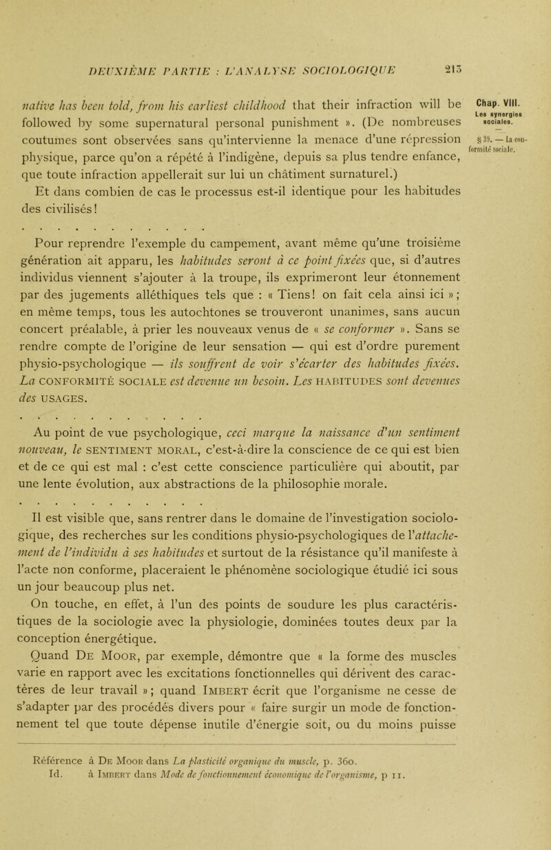 native lias been told, from his earliest childliood that their infraction will be followed by sonie supernatural personal punishment ». (De nombreuses coutumes sont observées sans qu’intervienne la menace d’une répression physique, parce qu’on a répété à l’indigène, depuis sa plus tendre enfance, que toute infraction appellerait sur lui un châtiment surnaturel.) Et dans combien de cas le processus est-il identique pour les habitudes des civilisés! Pour reprendre l’exemple du campement, avant même qu’une troisième génération ait apparu, les habitudes seront à ce point fixées que, si d’autres individus viennent s’ajouter à la troupe, ils exprimeront leur étonnement par des jugements alléthiques tels que : « Tiens! on fait cela ainsi ici » ; en même temps, tous les autochtones se trouveront unanimes, sans aucun concert préalable, à prier les nouveaux venus de « se conformer ». Sans se rendre compte de l’origine de leur sensation — qui est d’ordre purement physio-psychologique — ils souffrent de voir s'écarter des habitudes fixées. La conformité sociale est devenue un besoin. Les habitudes sont devenues des USAGES. Au point de vue psychologique, ceci marque la naissance d'un sentiment nouveau, le sentiment moral, c’est-à-dire la conscience de ce qui est bien et de ce qui est mal : c’est cette conscience particulière qui aboutit, par une lente évolution, aux abstractions de la philosophie morale. Il est visible que, sans rentrer dans le domaine de l’investigation sociolo- gique, des recherches sur les conditions physio-psychologiques de Y attache- ment de Vindividu à ses habitudes et surtout de la résistance qu’il manifeste à l’acte non conforme, placeraient le phénomène sociologique étudié ici sous un jour beaucoup plus net. On touche, en effet, à l’un des points de soudure les plus caractéris- tiques de la sociologie avec la physiologie, dominées toutes deux par la conception énergétique. Quand De Moor, par exemple, démontre que « la forme des muscles varie en rapport avec les excitations fonctionnelles qui dérivent des carac- tères de leur travail »; quand Imbert écrit que l’organisme ne cesse de s’adapter par des procédés divers pour « faire surgir un mode de fonction- nement tel que toute dépense inutile d’énergie soit, ou du moins puisse Chap. Vill. Les synergies sociales. § 39. — l.a con- formité sociale. Référence à De Moor dans La plasticité organique du muscle, p. 36o. Id. à Imbert dans Mode de fonctionnement économique de l’organisme, pu.