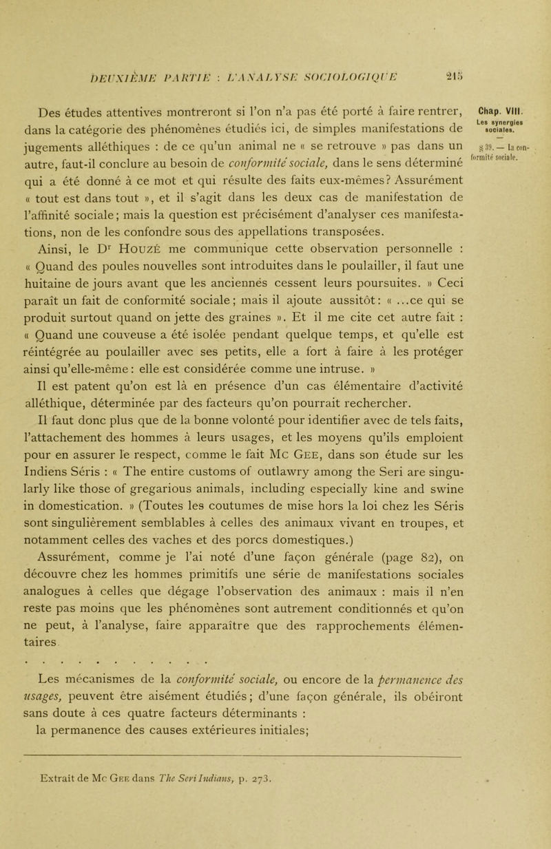 Des études attentives montreront si l’on n’a pas été porté à faire rentrer, dans la catégorie des phénomènes étudiés ici, de simples manifestations de jugements alléthiques : de ce qu’un animal ne « se retrouve » pas dans un autre, faut-il conclure au besoin de conformité sociale, dans le sens déterminé qui a été donné à ce mot et qui résulte des faits eux-mêmes? Assurément « tout est dans tout », et il s’agit dans les deux cas de manifestation de l’affinité sociale ; mais la question est précisément d’analyser ces manifesta- tions, non de les confondre sous des appellations transposées. Ainsi, le Dr HouzÉ me communique cette observation personnelle : « Quand des poules nouvelles sont introduites dans le poulailler, il faut une huitaine de jours avant que les anciennés cessent leurs poursuites. » Ceci paraît un fait de conformité sociale; mais il ajoute aussitôt: « ...ce qui se produit surtout quand on jette des graines ». Et il me cite cet autre fait : « Quand une couveuse a été isolée pendant quelque temps, et qu’elle est réintégrée au poulailler avec ses petits, elle a fort à faire à les protéger ainsi qu’elle-même: elle est considérée comme une intruse. » Il est patent qu’on est là en présence d’un cas élémentaire d’activité alléthique, déterminée par des facteurs qu’on pourrait rechercher. Il faut donc plus que de la bonne volonté pour identifier avec de tels faits, l’attachement des hommes à leurs usages, et les moyens qu’ils emploient pour en assurer le respect, comme le fait Mc Gee, dans son étude sur les Indiens Séris : « The entire customs of outlawry among the Seri are singu- larly like those of gregarious animais, including especially kine and swine in domestication. » (Toutes les coutumes de mise hors la loi chez les Séris sont singulièrement semblables à celles des animaux vivant en troupes, et notamment celles des vaches et des porcs domestiques.) Assurément, comme je l’ai noté d’une façon générale (page 82), on découvre chez les hommes primitifs une série de manifestations sociales analogues à celles que dégage l’observation des animaux : mais il n’en reste pas moins que les phénomènes sont autrement conditionnés et qu’on ne peut, à l’analyse, faire apparaître que des rapprochements élémen- taires Les mécanismes de la conformité sociale, ou encore de la permanence des usages, peuvent être aisément étudiés ; d’une façon générale, ils obéiront sans doute à ces quatre facteurs déterminants : la permanence des causes extérieures initiales; Chap. VIII. Les synergies sociales. S 39. — la con- formité sociale. Extrait de Mc Gee dans The SeriIndians, p. 273.