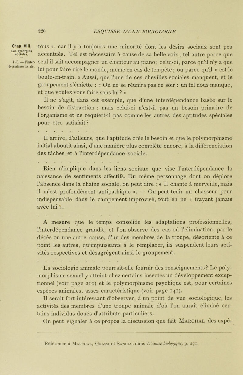 Chap. VIII. Les synergies sociales. § -S0. — L’inter- dépendance sociale. tous », car il y a toujours une minorité dont les désirs sociaux sont peu accentués. Tel est nécessaire à cause de sa belle voix; tel autre parce que seul il sait accompagner un chanteur au piano ; celui-ci, parce qu’il n’y a que lui pour faire rire le monde, même en cas de tempête ; ou parce qu’il « est le boute-en-train. » Aussi, que l’une de ces chevilles sociales manquent, et le groupement s’émiette : « On ne se réunira pas ce soir : un tel nous manque, et que voulez vous faire sans lui ? » Il ne s’agit, dans cet exemple, que d’une interdépendance basée sur le besoin de distraction : mais celui-ci n’est-il pas un besoin primaire de l’organisme et ne requiert-il pas comme les autres des aptitudes spéciales pour être satisfait? Il arrive, d’ailleurs, que l’aptitude crée le besoin et que le polymorphisme initial aboutit ainsi, d’une manière plus complète encore, à la différenciation des tâches et à l’interdépendance sociale. Rien n’implique dans les liens sociaux que vise l’interdépendance la naissance de sentiments affectifs. Du même personnage dont on déplore l’absence dans la chaîne sociale, on peut dire : « Il chante à merveille, mais il m’est profondément antipathique ». — On peut tenir un chasseur pour indispensable dans le campement improvisé, tout en ne « frayant jamais avec lui ». A mesure que le temps consolide les adaptations professionnelles, l’interdépendance grandit, et l’on observe des cas où l’élimination, par le décès ou une autre cause, d’un des membres de la troupe, désoriente à ce point les autres, qu’impuissants à le remplacer, ils suspendent leurs acti- vités respectives et désagrègent ainsi le groupement. La sociologie animale pourrait-elle fournir des renseignements? Le poly- morphisme sexuel y atteint chez certains insectes un développement excep- tionnel (voir page 210) et le polymorphisme psychique est, pour certaines espèces animales, assez caractéristique (voir page 141). Il serait fort intéressant d’observer, à un point de vue sociologique, les activités des membres d’une troupe animale d’où l’on aurait éliminé cer- tains individus doués d’attributs particuliers. On peut signaler à ce propos la discussion que fait Marchal des expé-