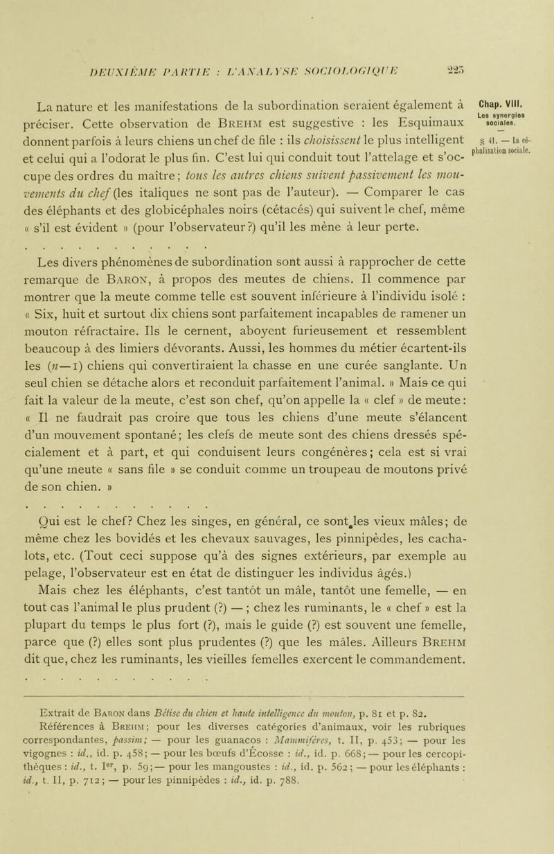 La nature et les manifestations de la subordination seraient également à préciser. Cette observation de Brehm est suggestive : les Esquimaux donnent parfois à leurs chiens un chef de file : ils choisissent le plus intelligent et celui qui a l’odorat le plus fin. C’est lui qui conduit tout l’attelage et s’oc- cupe des ordres du maître ; tous les autres chiens suivent passivement les mou- vements du chef (les italiques ne sont pas de l’auteur). — Comparer le cas des éléphants et des globicéphales noirs (cétacés) qui suivent le chef, même « s’il est évident » (pour l’observateur?) qu’il les mène à leur perte. Les divers phénomènes de subordination sont aussi à rapprocher de cette remarque de Baron, à propos des meutes de chiens. Il commence par montrer que la meute comme telle est souvent inférieure à l’individu isolé : « Six, huit et surtout dix chiens sont parfaitement incapables de ramener un mouton réfractaire. Ils le cernent, aboyent furieusement et ressemblent beaucoup à des limiers dévorants. Aussi, les hommes du métier écartent-ils les {11—i) chiens qui convertiraient la chasse en une curée sanglante. Un seul chien se détache alors et reconduit parfaitement l’animal. » Mais ce qui fait la valeur de la meute, c’est son chef, qu’on appelle la « clef » de meute: « Il ne faudrait pas croire que tous les chiens d’une meute s’élancent d’un mouvement spontané; les clefs de meute sont des chiens dressés spé- cialement et à part, et qui conduisent leurs congénères ; cela est si vrai qu’une meute « sans file » se conduit comme un troupeau de moutons privé de son chien. » Qui est le chef? Chez les singes, en général, ce sonQles vieux mâles; de même chez les bovidés et les chevaux sauvages, les pinnipèdes, les cacha- lots, etc. (Tout ceci suppose qu’à des signes extérieurs, par exemple au pelage, l’observateur est en état de distinguer les individus âgés.) Mais chez les éléphants, c’est tantôt un mâle, tantôt une femelle, — en tout cas l’animal le plus prudent (?) — ; chez les ruminants, le « chef » est la plupart du temps le plus fort (?), mais le guide (?) est souvent une femelle, parce que (?) elles sont plus prudentes (?) que les mâles. Ailleurs Brehm dit que, chez les ruminants, les vieilles femelles exercent le commandement. Extrait de Baron dans Bctise du chien et haute intelligence du mouton, p. Si et p. Sa. Références à Brehm ; pour les diverses catégories d’animaux, voir les rubriques correspondantes, passim; — pour les guanacos : Mammifères, t. II, p. q53; — pour les vigognes : ül., id. p. 45s ; — pour les bœufs d’Ecosse : id., id. p. 668; — pour les cercopi- thèques : id., t. Ier, p. 59;— pour les mangoustes : id., id. p. 56a ; — pour les éléphants : id., t. II, p. 713; — pour les pinnipèdes : id., id. p. 78S. Chap. VIII. Les synergies sociales. § h. — La cé piialisation sociale