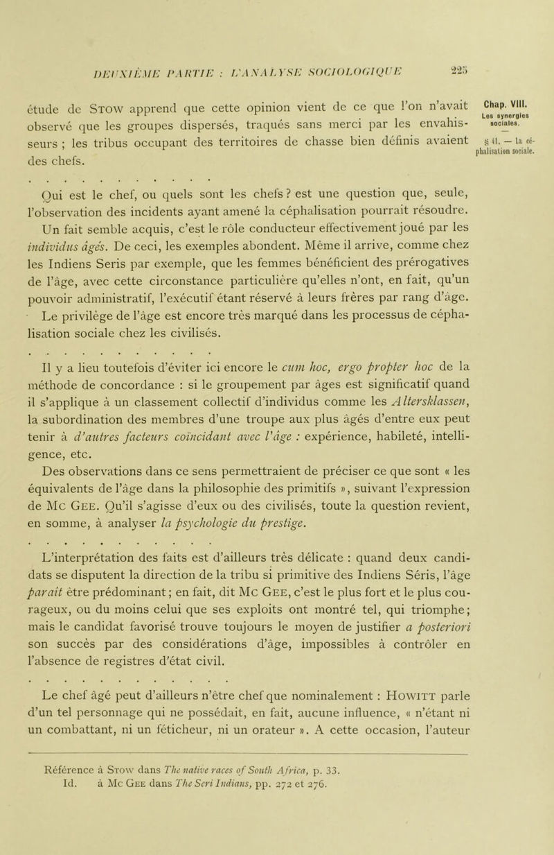 9 étude de Stow apprend que cette opinion vient de ce que l’on n’avait observé que les groupes dispersés, traqués sans merci par les envahis- seurs ; les tribus occupant des territoires de chasse bien définis avaient des chefs. Chap. VIII. Les synergies sociales. § 41. — La cé phalisation sociale Qui est le chef, ou quels sont les chefs ? est une question que, seule, l’observation des incidents ayant amené la céphalisation pourrait résoudre. Un fait semble acquis, c’est le rôle conducteur effectivement joué par les individus âgés. De ceci, les exemples abondent. Même il arrive, comme chez les Indiens Seris par exemple, que les femmes bénéficient des prérogatives de l’àge, avec cette circonstance particulière qu’elles n’ont, en fait, qu’un pouvoir administratif, l’exécutif étant réservé à leurs frères par rang d’àgc. Le privilège de l’âge est encore très marqué dans les processus de cépha- lisation sociale chez les civilisés. Il y a lieu toutefois d’éviter ici encore le cum hoc, ergo pr opter hoc de la méthode de concordance : si le groupement par âges est significatif quand il s’applique à un classement collectif d’individus comme les Altersklassen, la subordination des membres d’une troupe aux plus âgés d’entre eux peut tenir à d’autres facteurs coïncidant avec l’âge : expérience, habileté, intelli- gence, etc. Des observations dans ce sens permettraient de préciser ce que sont « les équivalents de l’âge dans la philosophie des primitifs », suivant l’expression de Mc Gee. Qu’il s’agisse d’eux ou des civilisés, toute la question revient, en somme, à analyser la psychologie du prestige. L’interprétation des faits est d’ailleurs très délicate : quand deux candi- dats se disputent la direction de la tribu si primitive des Indiens Séris, l’âge parait être prédominant ; en fait, dit Mc Gee, c’est le plus fort et le plus cou- rageux, ou du moins celui que ses exploits ont montré tel, qui triomphe; mais le candidat favorisé trouve toujours le moyen de justifier a posteriori son succès par des considérations d’âge, impossibles à contrôler en l’absence de registres d’état civil. Le chef âgé peut d’ailleurs n’ètre chef que nominalement : Howitt parle d’un tel personnage qui ne possédait, en fait, aucune influence, « n’étant ni un combattant, ni un féticheur, ni un orateur ». A cette occasion, l’auteur Référence à Stow dans The native races of South A frica, p. 33.