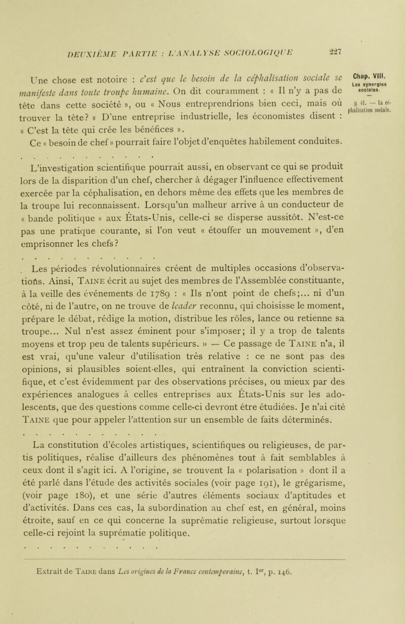 Une chose est notoire : c'est que le besoin de la céphalisation sociale se manifeste dans toute troupe humaine. On dit couramment : « Il n’y a pas de tète dans cette société », ou « Nous entreprendrions bien ceci, mais où trouver la tète? » D’une entreprise industrielle, les économistes disent : « C’est la tête qui crée les bénéfices ». Ce « besoin de chef» pourrait faire l’objet d’enquêtes habilement conduites. L’investigation scientifique pourrait aussi, en observant ce qui se produit lors de la disparition d’un chef, chercher à dégager l’influence effectivement exercée par la céphalisation, en dehors même des effets que les membres de la troupe lui reconnaissent. Lorsqu’un malheur arrive à un conducteur de « bande politique » aux États-Unis, celle-ci se disperse aussitôt. N’est-ce pas une pratique courante, si l’on veut « étouffer un mouvement », d’en emprisonner les chefs? Les périodes révolutionnaires créent de multiples occasions d’observa- tiofts. Ainsi, Taine écrit au sujet des membres de l’Assemblée constituante, à la veille des événements de 178g : « Ils n’ont point de chefs;... ni d’un côté, ni de l’autre, on ne trouve de leader reconnu, qui choisisse le moment, prépare le débat, rédige la motion, distribue les rôles, lance ou retienne sa troupe... Nul n’est assez éminent pour s’imposer; il y a trop de talents moyens et trop peu de talents supérieurs. » — Ce passage de Taine n’a, il est vrai, qu’une valeur d’utilisation très relative : ce ne sont pas des opinions, si plausibles soient-elles, qui entraînent la conviction scienti- fique, et c’est évidemment par des observations précises, ou mieux par des expériences analogues à celles entreprises aux États-Unis sur les ado- lescents, que des questions comme celle-ci devront être étudiées. Je n’ai cité Taine que pour appeler l’attention sur un ensemble de faits déterminés. La constitution d’écoles artistiques, scientifiques ou religieuses, de par- tis politiques, réalise d’ailleurs des phénomènes tout à fait semblables à ceux dont il s’agit ici. A l’origine, se trouvent la « polarisation » dont il a été parlé dans l’étude des activités sociales (voir page 191), le grégarisme, (voir page 180), et une série d’autres éléments sociaux d’aptitudes et d’activités. Dans ces cas, la subordination au chef est, en général, moins étroite, sauf en ce qui concerne la suprématie religieuse, surtout lorsque celle-ci rejoint la suprématie politique. Chap. VIII. Les synergies sociales. S 41. — La ce phalisation sociale Extrait de Taine dans Les origines de la France contemporaine, t. Ier, p. 146.