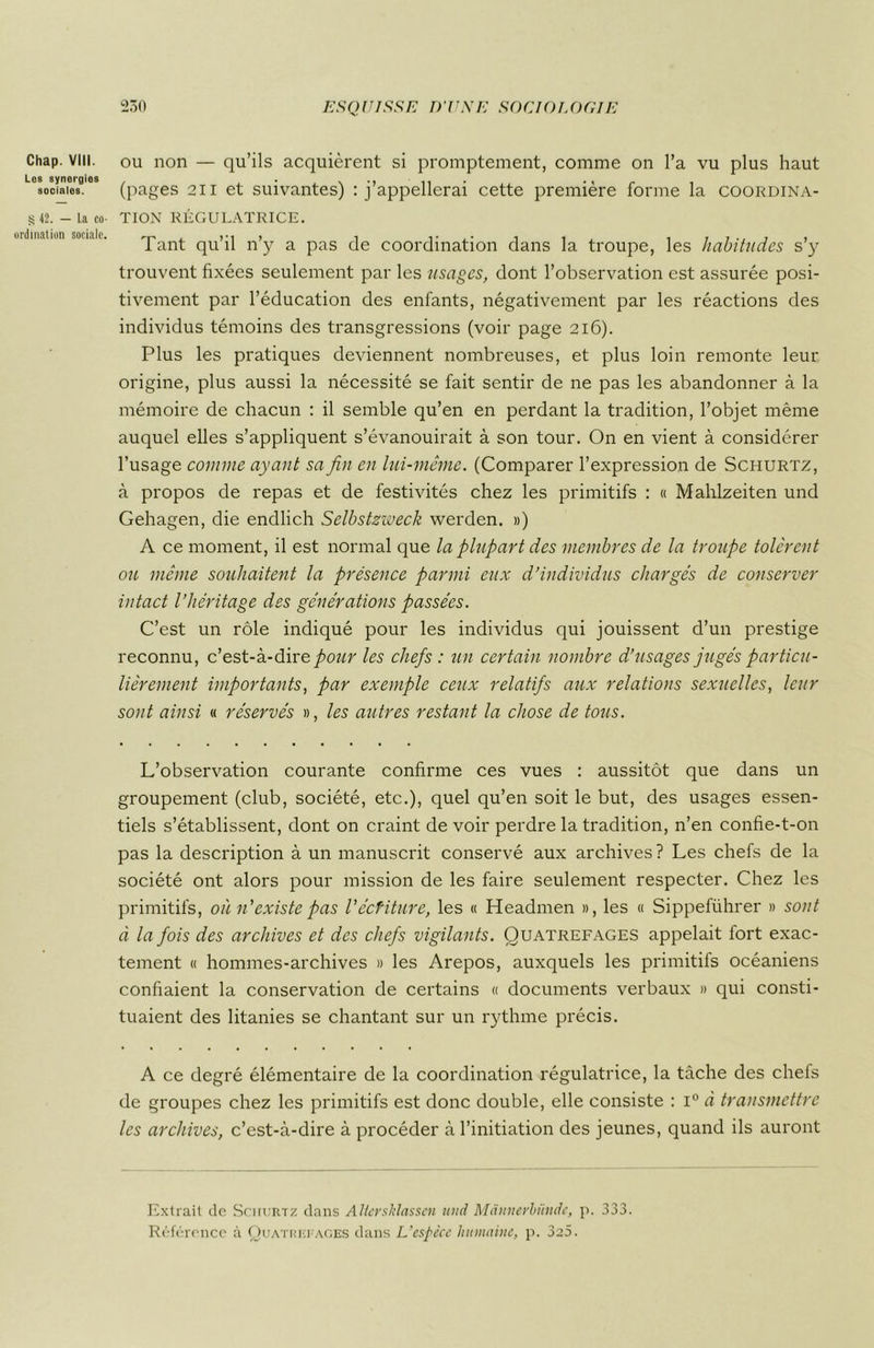 Chap. VIII. Les synergies sociales. § 42. — La co- ordination sociale. ou non — qu’ils acquièrent si promptement, comme on l’a vu plus haut (pages 211 et suivantes) M’appellerai cette première forme la coordina- tion RÉGULATRICE. Tant qu’il n’y a pas de coordination dans la troupe, les habitudes s’y trouvent fixées seulement par les usages, dont l’observation est assurée posi- tivement par l’éducation des enfants, négativement par les réactions des individus témoins des transgressions (voir page 216). Plus les pratiques deviennent nombreuses, et plus loin remonte leur origine, plus aussi la nécessité se fait sentir de ne pas les abandonner à la mémoire de chacun : il semble qu’en en perdant la tradition, l’objet même auquel elles s’appliquent s’évanouirait à son tour. On en vient à considérer l’usage comme ayant sa fin en lui-même. (Comparer l’expression de Schurtz, à propos de repas et de festivités chez les primitifs : « Mahlzeiten und Gehagen, die endlich Selbstzweck werden. ») A ce moment, il est normal que la plupart des membres de la troupe tolèrent ou même souhaitent la présence parmi eux d’individus chargés de conserver intact l’héritage des générations passées. C’est un rôle indiqué pour les individus qui jouissent d’un prestige reconnu, c’est-à-dire pour les chefs : un certain nombre d’usages jugés particu- lièrement importants, par exemple ceux relatifs aux relations sexuelles, leur sont ainsi « réservés », les autres restant la chose de tous. L’observation courante confirme ces vues : aussitôt que dans un groupement (club, société, etc.), quel qu’en soit le but, des usages essen- tiels s’établissent, dont on craint de voir perdre la tradition, n’en confie-t-on pas la description à un manuscrit conservé aux archives ? Les chefs de la société ont alors pour mission de les faire seulement respecter. Chez les primitifs, où n’existe pas l'écfiture, les « Headmen », les « Sippeführer » sont à la fois des archives et des chefs vigilants. Quatrefages appelait fort exac- tement « hommes-archives » les Arepos, auxquels les primitifs océaniens confiaient la conservation de certains « documents verbaux » qui consti- tuaient des litanies se chantant sur un rythme précis. A ce degré élémentaire de la coordination régulatrice, la tâche des chefs de groupes chez les primitifs est donc double, elle consiste : i° à transmettre les archives, c’est-à-dire à procéder à l’initiation des jeunes, quand ils auront Extrait de Schurtz dans Altershlassen und Mànnevhündc, p. 333. Référence à Quattœi aces dans L’espèce humaine, p. 3a5.