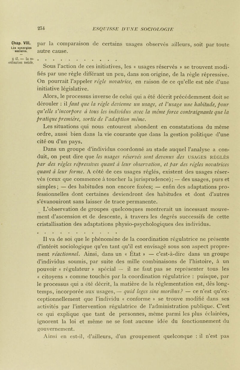 Chap. VIII. Les synergies sociales. S •12. — La co- ordination sociale. par la comparaison de certains usages observés ailleurs, soit par toute autre cause. Sous l’action de ces initiatives, les « usages réservés » se trouvent modi- fiés par une règle différant un peu, dans son origine, de la règle répressive. On pourrait l’appeler règle novatrice, en raison de ce qu’elle est née d’une initiative législative. Alors, le processus inverse de celui qui a été décrit précédemment doit se dérouler : il faut que la règle devienne un usage, et l'usage une habitude, pour qu'elle s'incorpore à tous les individus avec la même force contraignante que la pratique première, sortie de l'adaption même. Les situations qui nous entourent abondent en constatations du même ordre, aussi bien dans la vie courante que dans la gestion politique d’une cité ou d’un pays. Dans un groupe d’individus coordonné au stade auquel l’analyse a con- duit, on peut dire que les usages réservés sont devenus des usages réglés par des règles répressives quant à leur observation, et par des règles novatrices quant à leur forme. A côté de ces usages réglés, existent des usages réser- vés (ceux que commence à toucher la jurisprudence) ; — des usages, purs et simples ; — des habitudes non encore fixées; — enfin des adaptations pro- fessionnelles dont certaines deviendront des habitudes et dont d’autres s’évanouiront sans laisser de trace permanente. L’observation de groupes quelconques montrerait un incessant mouve- ment d’ascension et de descente, à travers les degrés successifs de cette cristallisation des adaptations physio-psychologiques des individus. Il va de soi que le phénomène de la coordination régulatrice ne présente d’intérêt sociologique qu’en tant qu’il est envisagé sous son aspect propre- ment réactionnel. Ainsi, dans un « État » — c’est-à-dire dans un groupe d’individus soumis, par suite des mille combinaisons de l’histoire, à un pouvoir « régulateur » spécial — il ne faut pas se représenter tous les « citoyens » comme touchés par la coordination régulatrice : puisque, par le processus qui a été décrit, la matière de la réglementation est, dès long- temps, incorporée aux usages, — quid leges sine moribus? — ce n’est qu’ex- ceptionnellement que l’individu « conforme » se trouve modifié dans ses activités par l’intervention régulatrice de l’administration publique. C’est ce qui explique que tant de personnes, même parmi les plus éclairées, ignorent la loi et même ne se font aucune idée du fonctionnement du gouvernement. Ainsi en est-il, d’ailleurs, d’un groupement quelconque : il n’est pas