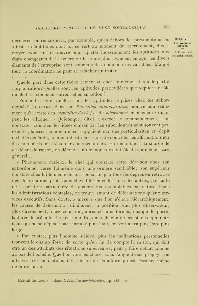 dernières, on remarquera, par exemple, qu’en dehors des présomptions ou « tests » d’aptitudes dont on se sert au moment du recrutement, divers moyens sont mis en œuvre pour ajuster incessamment les aptitudes aux états changeants de la synergie : les individus avancent en âge, les divers éléments de l’entreprise sont soumis à des conjonctures variables. Malgré tout, la coordination ne peut se relâcher un instant. Quelle part dans cette tâche revient au chef lui-même, et quelle part à l’organisation? Quelles sont les aptitudes particulières que requiert le rôle du chef, et comment entrent-elles en action ? D’un autre côté, quelles sont les aptitudes requises chez les subor- donnés? Léonard, dans son Education administrative, montre non seule- ment qu’il existe des mentalités de chef et de subordonne\ mais encore qu’on peut les éduquer. « Quiconque, dit-il, a exercé le commandement, a pu constater combien les idées émises par les subordonnés sont souvent peu exactes, fausses, combien elles s’appuient sur des particularités en dépit de l’idée générale, combien il est nécessaire de contrôler les affirmations sur des faits où ils ont été acteurs ou spectateurs. En remontant à la source de ce défaut de raison, on découvre un manque de contrôle de soi-même assez général... « Phénomène curieux, le chef qui constate cette déraison chez son subordonné, verse lui-même dans une ornière semblable; son supérieur constate chez lui le même défaut. De sorte qu’à tous les degrés on retrouve des déformations professionnelles différentes les unes des autres, par suite de la position particulière de chacun, mais semblables par nature. Dans les administrations centrales, on trouve autant de déformations qu’aux ser- vices exécutifs. Sans doute, à mesure que l’on s’élève hiérarchiquement, les causes de déformation diminuent; la position rend plus observateur, plus circonspect; chez celui qui, après certains termes, change de poste, la durée de cristallisation est moindre, dans chacun de ces stades que chez celui qui ne se déplace pas; installé plus haut, on voit aussi plus loin, plus large. « Par contre, plus l’homme s’élève, plus les inclinations personnelles trouvent le champ libre; de sorte qu’en fin de compte la raison, qui doit être un des attributs des situations supérieures, peut y faire défaut comme au bas de l’échelle. Que l’on voie les choses sous l’angle de ses préjugés ou à travers ses inclinations, il y a défaut de l’équilibre qui est l’essence même de la raison. » Chap. VIII. Les synergies sociales. S 42. — U co- ordination sociale. Extrait de Léonard dans L’éducation administrative, pp. 155 et ss.