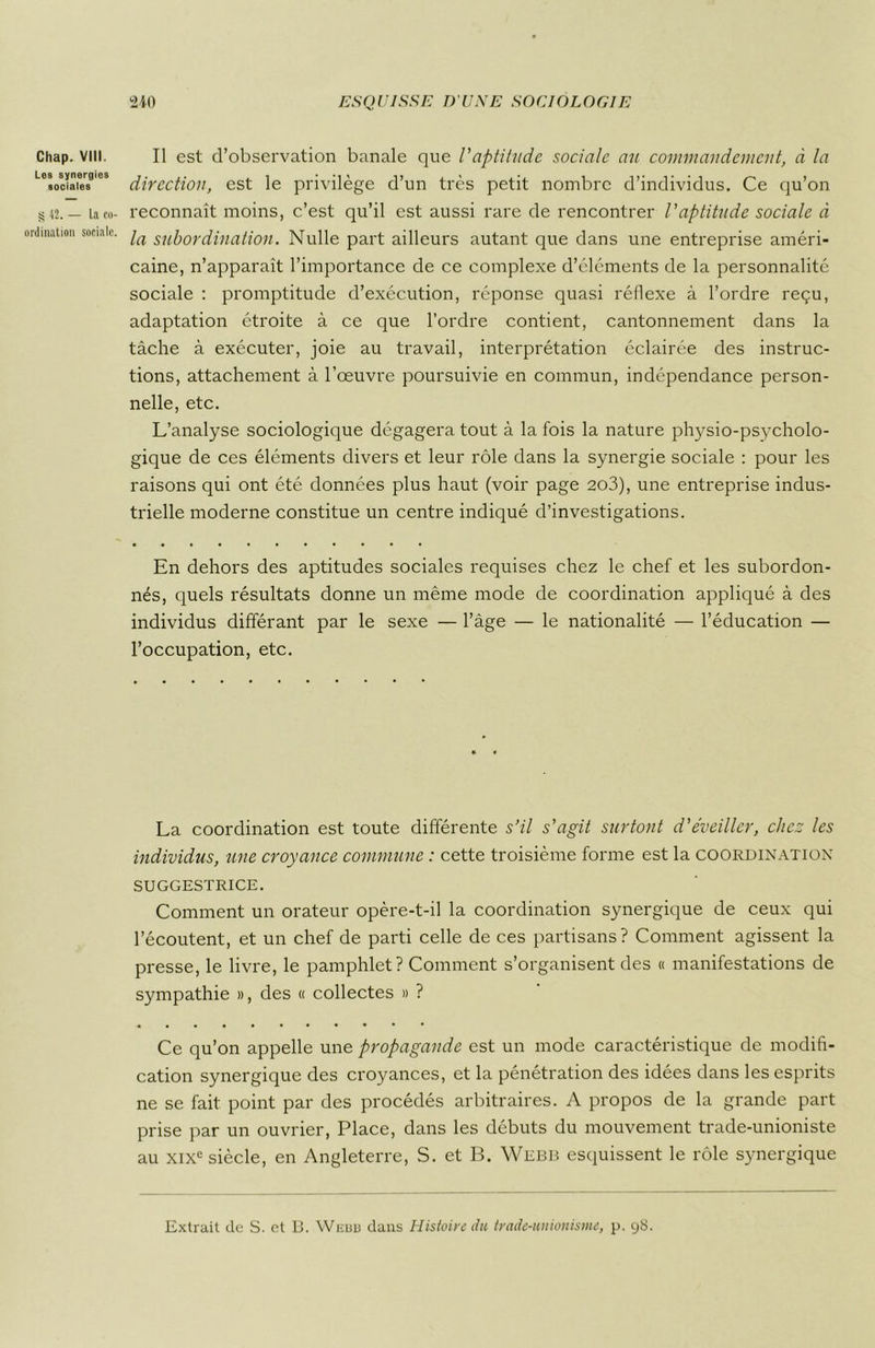 Chap. VIII. Les synergies sociales S 42. — La co- ordination sociale. Il est d’observation banale que l'aptitude sociale au commandement, à la direction, est le privilège d’un très petit nombre d’individus. Ce qu’on reconnaît moins, c’est qu’il est aussi rare de rencontrer l'aptitude sociale à la subordination. Nulle part ailleurs autant que dans une entreprise améri- caine, n’apparaît l’importance de ce complexe d’éléments de la personnalité sociale : promptitude d’exécution, réponse quasi réflexe à l’ordre reçu, adaptation étroite à ce que l’ordre contient, cantonnement dans la tâche à exécuter, joie au travail, interprétation éclairée des instruc- tions, attachement à l’œuvre poursuivie en commun, indépendance person- nelle, etc. L’analyse sociologique dégagera tout à la fois la nature physio-psycholo- gique de ces éléments divers et leur rôle dans la synergie sociale : pour les raisons qui ont été données plus haut (voir page 203), une entreprise indus- trielle moderne constitue un centre indiqué d’investigations. En dehors des aptitudes sociales requises chez le chef et les subordon- nés, quels résultats donne un même mode de coordination appliqué à des individus différant par le sexe — l’âge — le nationalité — l’éducation — l’occupation, etc. La coordination est toute différente s’il s'agit surtout d'éveiller, chez les individus, une croyance commune : cette troisième forme est la coordination SUGGESTRICE. Comment un orateur opère-t-il la coordination synergique de ceux qui l’écoutent, et un chef de parti celle de ces partisans? Comment agissent la presse, le livre, le pamphlet? Comment s’organisent des « manifestations de sympathie », des « collectes » ? Ce qu’on appelle une propagande est un mode caractéristique de modifi- cation synergique des croyances, et la pénétration des idées dans les esprits ne se fait point par des procédés arbitraires. A propos de la grande part prise par un ouvrier, Place, dans les débuts du mouvement trade-unioniste au xixc siècle, en Angleterre, S. et B. Webb esquissent le rôle synergique Extrait de S. et B. Webb dans Histoire du trade-unionisme, p. 98.