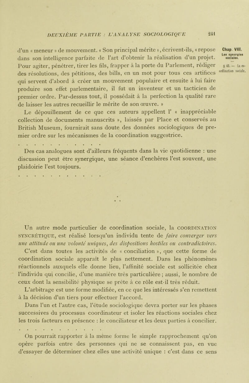 d’un « meneur » de mouvement. « Son principal mérite >;, écrivent-ils, « repose Chap. viil. dans son intelligence parfaite de 1 art d obtenir la réalisation d un projet. sociales Pour agiter, pénétrer, tirer les fils, frapper à la porte du Parlement, rédiger §«.- La co des résolutions, des pétitions, des bills, en un mot pour tous ces artifices ordinatlon socia,c qui servent d’abord à créer un mouvement populaire et ensuite à lui faire produire son effet parlementaire, il fut un inventeur et un tacticien de premier ordre. Par-dessus tout, il possédait à la perfection la qualité rare de laisser les autres recueillir le mérite de son œuvre. » Le dépouillement de ce que ces auteurs appellent 1’ « inappréciable collection de documents manuscrits », laissés par Place et conservés au British Muséum, fournirait sans doute des données sociologiques de pre- mier ordre sur les mécanismes de la coordination suggestrice. Des cas analogues sont d’ailleurs fréquents dans la vie quotidienne : une discussion peut être synergique, une séance d’enchères l’est souvent, une plaidoirie l’est toujours. Un autre mode particulier de coordination sociale, la coordination syncrétique, est réalisé lorsqu’un individu tente de faire converger vers une attitude ou une volonté uniques, des dispositions hostiles ou contradictoires. C’est dans toutes les activités de « conciliation », que cette forme de coordination sociale apparaît le plus nettement. Dans les phénomènes réactionnels auxquels elle donne lieu, l’affinité sociale est sollicitée chez l’individu qui concilie, d’une manière très particulière ; aussi, le nombre de ceux dont la sensibilité physique se prête à ce rôle est-il très réduit. L’arbitrage est une forme modifiée, en ce que les intéressés s’en remettent à la décision d’un tiers pour effectuer l’accord. Dans l’un et l’autre cas, l’étude sociologique devra porter sur les phases successives du processus coordinateur et isoler les réactions sociales chez les trois facteurs en présence : le conciliateur et les deux parties à concilier. On pourrait rapporter à la même forme le simple rapprochement qu’on opère parfois entre des personnes qui ne se connaissent pas, en vue d’essayer de déterminer chez elles une activité unique : c’est dans ce sens