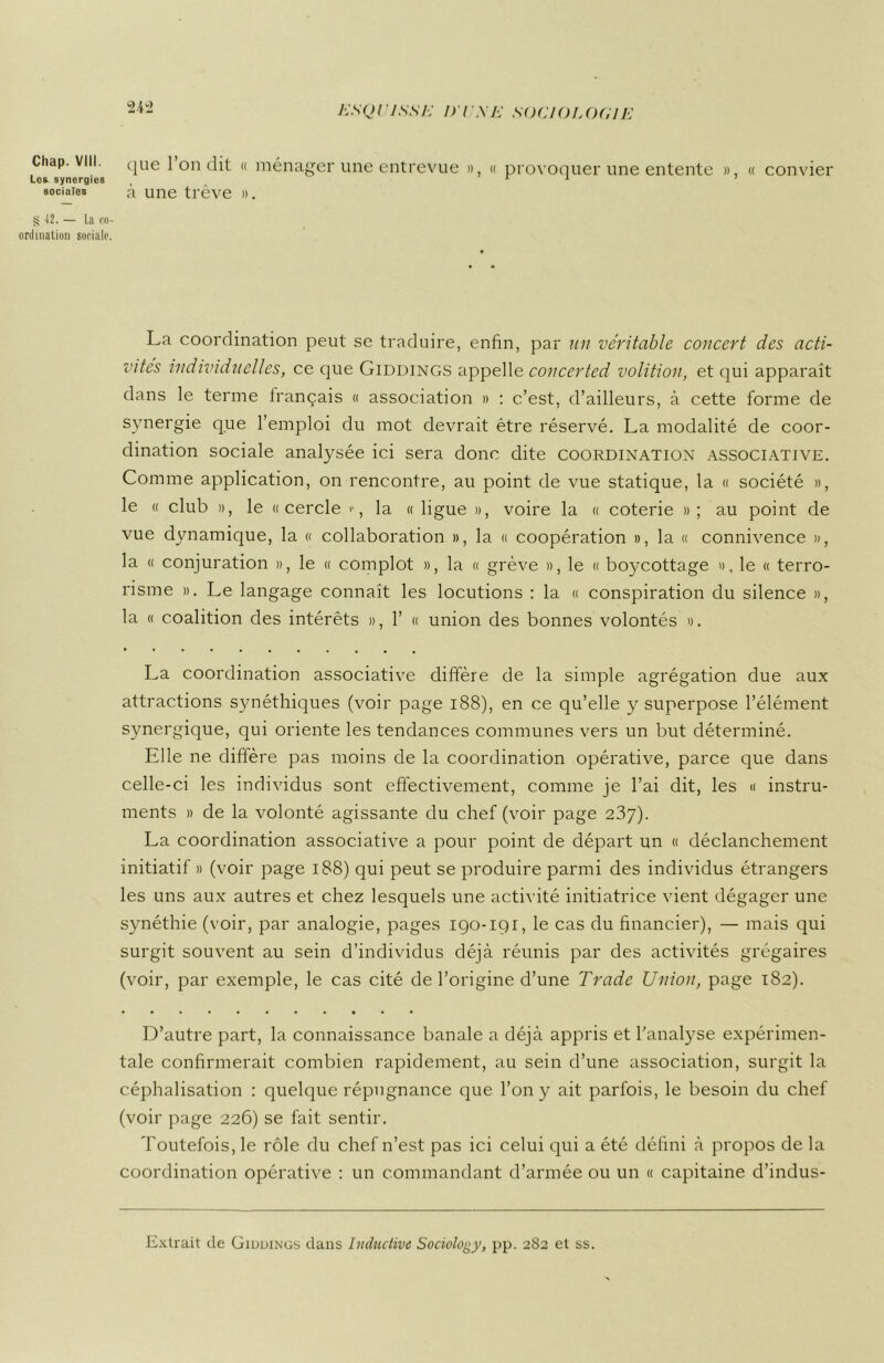 Chap. VIII. qUe l’on dit « ménager une entrevue », « provoquer une entente », « convier Lo* synergies ( 11 1 sociales a une trêve ». g 12. — La co- ordination sociale. La coordination peut se traduire, enfin, par un véritable concert des acti- vités individuelles, ce que Giddings appelle concerted volition, et qui apparaît dans le terme français « association » : c’est, d’ailleurs, à cette forme de synergie que l’emploi du mot devrait être réservé. La modalité de coor- dination sociale analysée ici sera donc dite coordination associative. Comme application, on rencontre, au point de vue statique, la « société », le « club », le «cercle la « ligue », voire la « coterie » ; au point de vue dynamique, la « collaboration », la « coopération », la « connivence », la « conjuration », le « complot », la « grève », le « boycottage », le « terro- risme ». Le langage connaît les locutions : la « conspiration du silence », la « coalition des intérêts », 1’ « union des bonnes volontés ». La coordination associative diffère de la simple agrégation due aux attractions synéthiques (voir page 188), en ce qu’elle y superpose l’élément synergique, qui oriente les tendances communes vers un but déterminé. Elle ne diffère pas moins de la coordination opérative, parce que dans celle-ci les individus sont effectivement, comme je l’ai dit, les « instru- ments » de la volonté agissante du chef (voir page 237). La coordination associative a pour point de départ un « déclanchement initiatif » (voir page 188) qui peut se produire parmi des individus étrangers les uns aux autres et chez lesquels une activité initiatrice vient dégager une synéthie (voir, par analogie, pages 190-iqi, le cas du financier), — mais qui surgit souvent au sein d’individus déjà réunis par des activités grégaires (voir, par exemple, le cas cité de l’origine d’une Trade Union, page 182). D’autre part, la connaissance banale a déjà appris et l’analyse expérimen- tale confirmerait combien rapidement, au sein d’une association, surgit la céphalisation : quelque répugnance que l’on y ait parfois, le besoin du chef (voir page 226) se fait sentir. Toutefois, le rôle du chef n’est pas ici celui qui a été défini à propos de la coordination opérative : un commandant d’armée ou un « capitaine d’indus- Extrait de Giddinus dans Incitative Sociology, pp. 2S2 et ss.