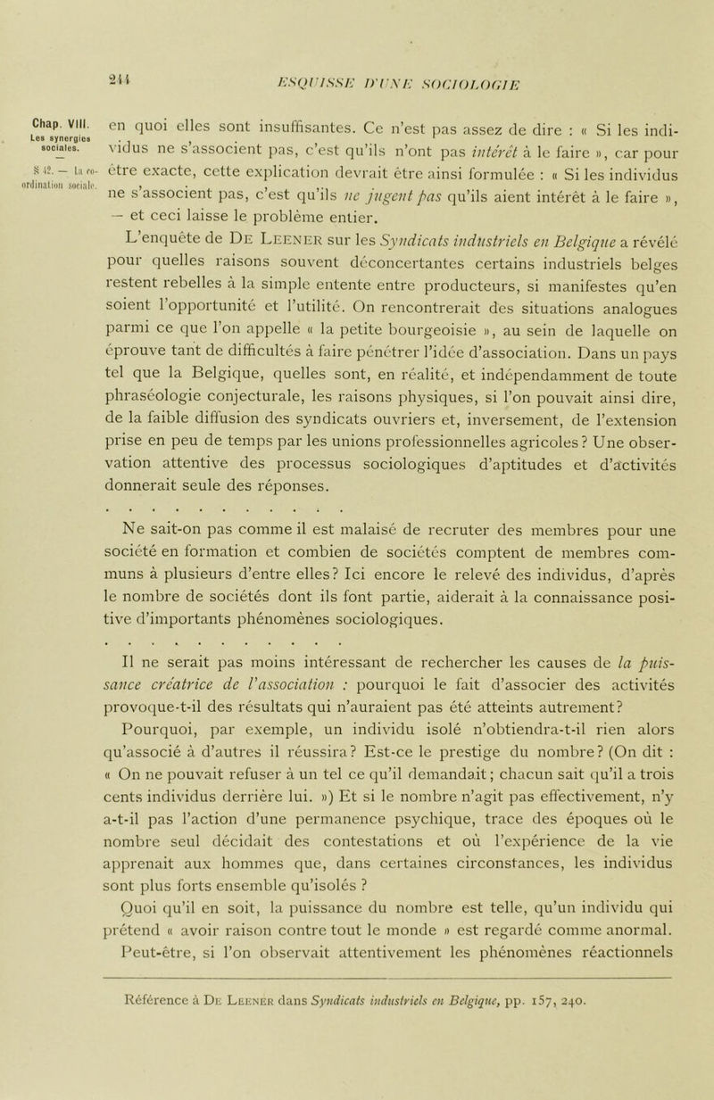 Chap. VIII. Les synergies sociales. S 12. — La ro- ordination sociale. 244 en quoi elles sont insuffisantes. Ce n’est pas assez de dire : « Si les indi- \idus ne s associent pas, c’est qu’ils n’ont pas intérêt à le faire », car pour èti e exacte, cette explication devrait être ainsi formulée : « Si les individus ne s associent pas, c’est qu’ils ne jugent pas qu’ils aient intérêt à le faire », — et ceci laisse le problème entier. L’enquête de De Leener sur les Syndicats industriels en Belgique a révélé pour quelles raisons souvent déconcertantes certains industriels belges restent rebelles à la simple entente entre producteurs, si manifestes qu’en soient 1 opportunité et l’utilité. On rencontrerait des situations analogues parmi ce que l’on appelle « la petite bourgeoisie », au sein de laquelle on éprouve tant de difficultés à faire pénétrer l’idée d’association. Dans un pays tel que la Belgique, quelles sont, en réalité, et indépendamment de toute phraséologie conjecturale, les raisons physiques, si l’on pouvait ainsi dire, de la faible diffusion des syndicats ouvriers et, inversement, de l’extension prise en peu de temps par les unions professionnelles agricoles? Une obser- vation attentive des processus sociologiques d’aptitudes et d’activités donnerait seule des réponses. Ne sait-on pas comme il est malaisé de recruter des membres pour une société en formation et combien de sociétés comptent de membres com- muns à plusieurs d’entre elles? Ici encore le relevé des individus, d’après le nombre de sociétés dont ils font partie, aiderait à la connaissance posi- tive d’importants phénomènes sociologiques. Il ne serait pas moins intéressant de rechercher les causes de la puis- sance créatrice de /’association : pourquoi le fait d’associer des activités provoque-t-il des résultats qui n’auraient pas été atteints autrement? Pourquoi, par exemple, un individu isolé n’obtiendra-t-il rien alors qu’associé à d’autres il réussira? Est-ce le prestige du nombre? (On dit : « On ne pouvait refuser à un tel ce qu’il demandait ; chacun sait qu’il a trois cents individus derrière lui. ») Et si le nombre n’agit pas effectivement, n’y a-t-il pas l’action d’une permanence psychique, trace des époques où le nombre seul décidait des contestations et où l’expérience de la vie apprenait aux hommes que, dans certaines circonstances, les individus sont plus forts ensemble qu’isolés ? Quoi qu’il en soit, la puissance du nombre est telle, qu’un individu qui prétend « avoir raison contre tout le monde » est regardé comme anormal. Peut-être, si l’on observait attentivement les phénomènes réactionnels Référence à Dr: Leener dans Syndicats industriels en Belgique, pp. 157, 240.