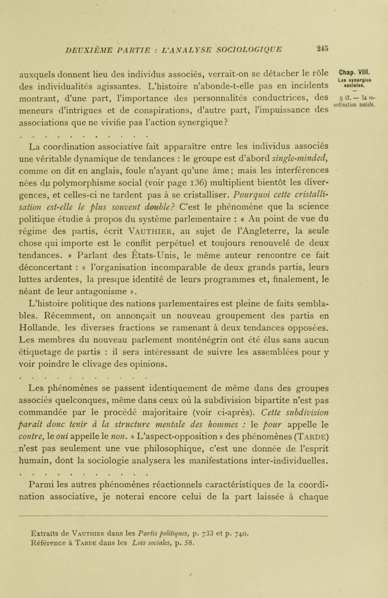 auxquels donnent lieu des individus associés, verrait-on se détacher le rôle des individualités agissantes. L’histoire n’abonde-t-elle pas en incidents montrant, d’une part, l’importance des personnalités conductrices, des meneurs d’intrigues et de conspirations, d’autre part, l’impuissance des associations que ne vivifie pas l’action synergique? La coordination associative fait apparaître entre les individus associés une véritable dynamique de tendances : le groupe est d’abord single-minded, comme on dit en anglais, foule n’ayant qu’une âme; mais les interférences nées du polymorphisme social (voir page i36) multiplient bientôt les diver- gences, et celles-ci ne tardent pas à se cristalliser. Pourquoi cette cristalli- sation est-elle le plus souvent double? C’est le phénomène que la science politique étudie à propos du système parlementaire : « Au point de vue du régime des partis, écrit Vauthier, au sujet de l’Angleterre, la seule chose qui importe est le conflit perpétuel et toujours renouvelé de deux tendances. » Parlant des États-Unis, le même auteur rencontre ce fait déconcertant : « l’organisation incomparable de deux grands partis, leurs luttes ardentes, la presque identité de leurs programmes et, finalement, le néant de leur antagonisme ». L’histoire politique des nations parlementaires est pleine de faits sembla- bles. Récemment, on annonçait un nouveau groupement des partis en Hollande, les diverses fractions se ramenant à deux tendances opposées. Les membres du nouveau parlement monténégrin ont été élus sans aucun étiquetage de partis : il sera intéressant de suivre les assemblées pour y voir poindre le clivage des opinions. Les phénomènes se passent identiquement de même dans des groupes associés quelconques, même dans ceux où la subdivision bipartite n’est pas commandée par le procédé majoritaire (voir ci-après). Cette subdivision paraît donc tenir à la structure mentale des hommes : le pour appelle le contre, le oui appelle le non. « L’aspect-opposition » des phénomènes (Tarde) n’est pas seulement une vue philosophique, c’est une donnée de l’esprit humain, dont la sociologie analysera les manifestations inter-individuelles. Parmi les autres phénomènes réactionnels caractéristiques de la coordi- nation associative, je noterai encore celui de la part laissée à chaque Chap. VIII. Les synergies sociales. § 42. — la co- ordination sociale. Extraits de Vautiiier dans les Partis politiques, p. 733 et p. 740. Référence à Tarde dans les Lois sociales, p. 58.