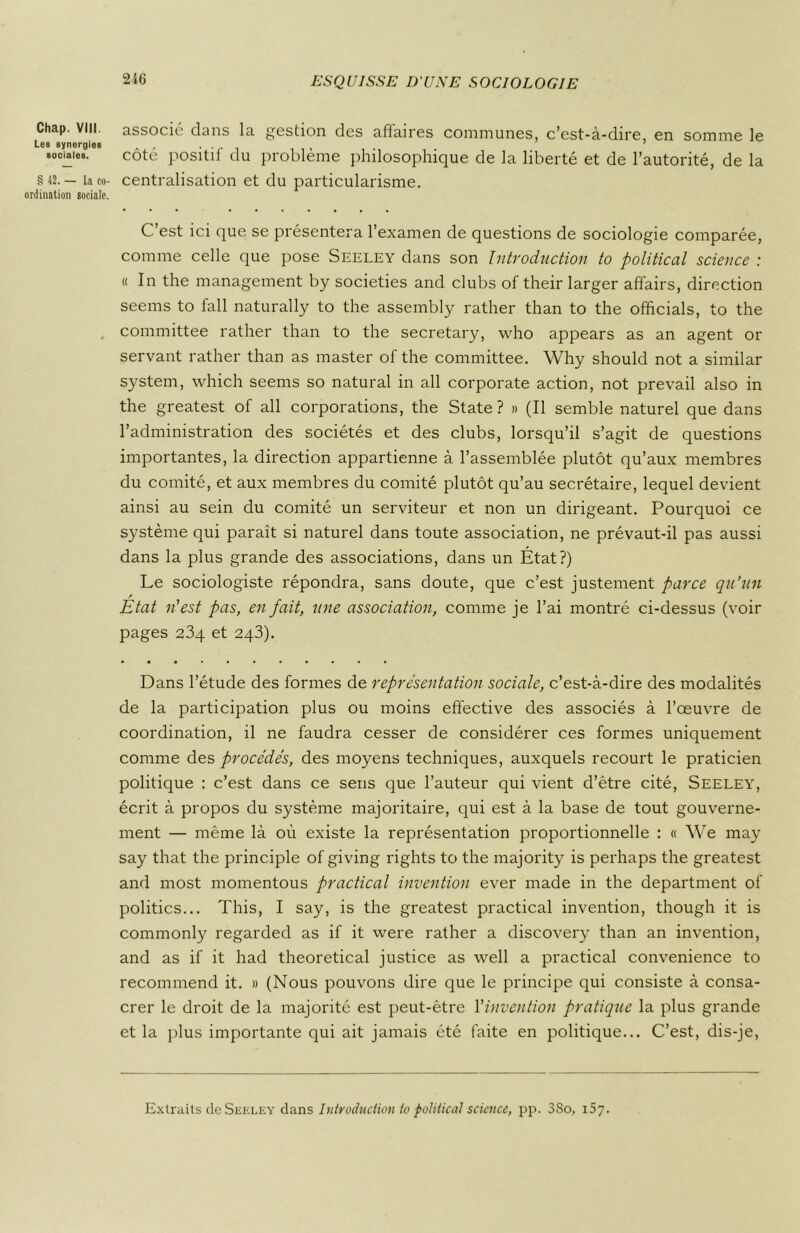 2i(j Chap. VIII. Les synergies sociales. § 42. — La co- ordination sociale. associé dans la gestion des affaires communes, c’est-à-dire, en somme le côté positif du problème philosophique de la liberté et de l’autorité, de la centralisation et du particularisme. C’est ici que se présentera l’examen de questions de sociologie comparée, comme celle que pose Seeley dans son Introduction to political science : « In the management by societies and clubs of their larger affairs, direction seems to fall naturally to the assembly rather than to the officiais, to the committee rather than to the secretary, who appears as an agent or servant rather than as master of the committee. Why should not a similar System, which seems so natural in ail corporate action, not prevail also in the greatest of ail corporations, the State? » (Il semble naturel que dans l’administration des sociétés et des clubs, lorsqu’il s’agit de questions importantes, la direction appartienne à l’assemblée plutôt qu’aux membres du comité, et aux membres du comité plutôt qu’au secrétaire, lequel devient ainsi au sein du comité un serviteur et non un dirigeant. Pourquoi ce système qui paraît si naturel dans toute association, ne prévaut-il pas aussi dans la plus grande des associations, dans un État?) Le sociologiste répondra, sans doute, que c’est justement parce qu’un / Etat n’est pas, en fait, une association, comme je l’ai montré ci-dessus (voir pages 234 et 243). «••••••••«a Dans l’étude des formes de représentation sociale, c’est-à-dire des modalités de la participation plus ou moins effective des associés à l’œuvre de coordination, il ne faudra cesser de considérer ces formes uniquement comme des procédés, des moyens techniques, auxquels recourt le praticien politique : c’est dans ce sens que l’auteur qui vient d’être cité, Seeley, écrit à propos du système majoritaire, qui est à la base de tout gouverne- ment — même là où existe la représentation proportionnelle : « We may say that the principle of giving rights to the majority is perhaps the greatest and most momentous practical invention ever made in the department of politics... This, I say, is the greatest practical invention, though it is commonly regarded as if it were rather a discovery than an invention, and as if it had theoretical justice as well a practical convenience to recommend it. » (Nous pouvons dire que le principe qui consiste à consa- crer le droit de la majorité est peut-être Y invention pratique la plus grande et la plus importante qui ait jamais été faite en politique... C’est, dis-je, Extraits de Seeley dans Introduction to political science, pp. 3So, 157.