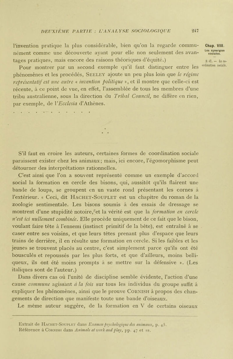 l’invention pratique la plus considérable, bien qu’on la regarde commu- nément comme une découverte ayant pour elle non seulement des avan- tages pratiques, mais encore des raisons théoriques d’équité.) Pour montrer par un second exemple qu’il faut distinguer entre les phénomènes et les procédés, Seeley ajoute un peu plus loin que le régime représentatif est une autre « invention politique », et il montre que celle-ci est récente, à ce point de vue, en effet, l’assemblée de tous les membres d’une tribu australienne, sous la direction du Tribal Council, ne diffère en rien, par exemple, de YEcclesia d’Athènes. S’il faut en croire les auteurs, certaines formes de coordination sociale paraissent exister chez les animaux; mais, ici encore, l’égomorphisme peut détourner des interprétations rationnelles. C’est ainsi que l’on a souvent représenté comme un exemple d’accord social la formation en cercle des bisons, qui, aussitôt qu’ils flairent une bande de loups, se groupent en un vaste rond présentant les cornes à l’extérieur. « Ceci, dit Hachet-Souplet est un chapitre du roman de la zoologie sentimentale. Les bisons soumis à des essais de dressage se montrent d’une stupidité notoire,;'et la vérité est que la formation en cercle n’est ici nullement combinée. Elle procède uniquement de ce fait que le bison, voulant faire tête à l’ennemi (instinct primitif de la bête), est entraîné â se caser entre ses voisins, et que leurs têtes prenant plus d’espace que leurs trains de derrière, il en résulte une formation en cercle. Si les faibles et les jeunes se trouvent placés au centre, c’est simplement parce qu’ils ont été bousculés et repoussés par les plus forts, et que d’ailleurs, moins belli- queux, ils ont été moins prompts à se mettre sur la défensive ». (Les italiques sont de l’auteur.) Dans divers cas où l’unité de discipline semble évidente, l’action d’une cause commune agissant à la fois sur tous les individus du groupe suffit à expliquer les phénomènes, ainsi que le prouve Cornish à propos des chan- gements de direction que manifeste toute une bande d’oiseaux. Le même auteur suggère, de la formation en V de certains oiseaux Extrait de Hachet-Souplet clans Examen psychologique des animaux, p. 40. Référence à Cornisii dans Animais ai ivork and play, pp. 47 et ss. Chap. VIII. Los synergies sociales. S ,I2. — La co ordination sociale