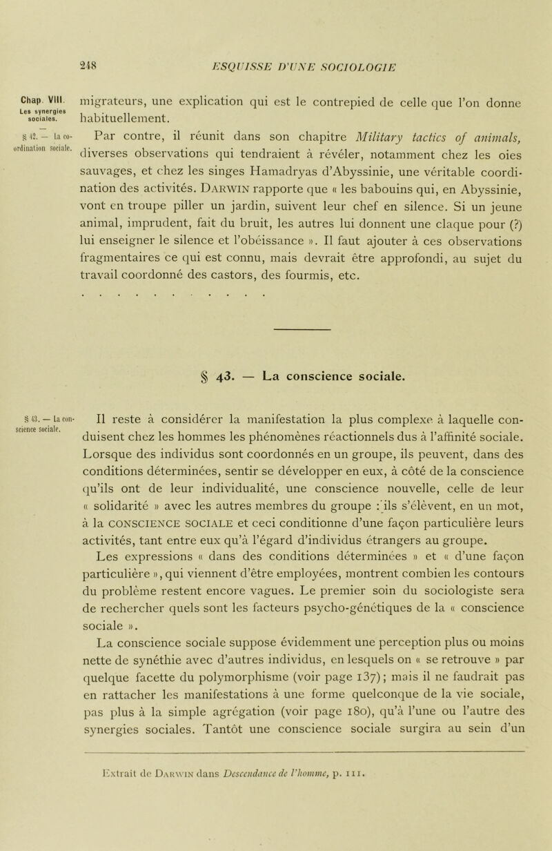 Chap VIII Les synergies sociales. g 42. — La co- ordination sociale. § 43. — La con- science sociale. 248 ESQUISSE D'UNE SOCIOLOGIE migrateurs, une explication qui est le contrepied de celle que l’on donne habituellement. Par contre, il réunit dans son chapitre Military tactics of animais, diverses observations qui tendraient à révéler, notamment chez les oies sauvages, et chez les singes Hamadryas d’Abyssinie, une véritable coordi- nation des activités. Darwin rapporte que « les babouins qui, en Abyssinie, vont en troupe piller un jardin, suivent leur chef en silence. Si un jeune animal, imprudent, fait du bruit, les autres lui donnent une claque pour (?) lui enseigner le silence et l’obéissance ». Il faut ajouter à ces observations fragmentaires ce qui est connu, mais devrait être approfondi, au sujet du travail coordonné des castors, des fourmis, etc. § 43. — La conscience sociale. Il reste à considérer la manifestation la plus complexe, à laquelle con- duisent chez les hommes les phénomènes réactionnels dus à l'affinité sociale. Lorsque des individus sont coordonnés en un groupe, ils peuvent, dans des conditions déterminées, sentir se développer en eux, à côté de la conscience qu’ils ont de leur individualité, une conscience nouvelle, celle de leur « solidarité » avec les autres membres du groupe fils s’élèvent, en un mot, à la conscience sociale et ceci conditionne d’une façon particulière leurs activités, tant entre eux qu’à l’égard d’individus étrangers au groupe. Les expressions « dans des conditions déterminées » et « d’une façon particulière », qui viennent d’être employées, montrent combien les contours du problème restent encore vagues. Le premier soin du sociologiste sera de rechercher quels sont les facteurs psycho-génétiques de la « conscience sociale ». La conscience sociale suppose évidemment une perception plus ou moins nette de synéthie avec d’autres individus, en lesquels on « se retrouve » par quelque facette du polymorphisme (voir page 137) ; mais il ne faudrait pas en rattacher les manifestations à une forme quelconque de la vie sociale, pas plus à la simple agrégation (voir page 180), qu’à l’une ou l’autre des synergies sociales. Tantôt une conscience sociale surgira au sein d’un Extrait de Darwin dans Descendance de l’homme, p. ni.