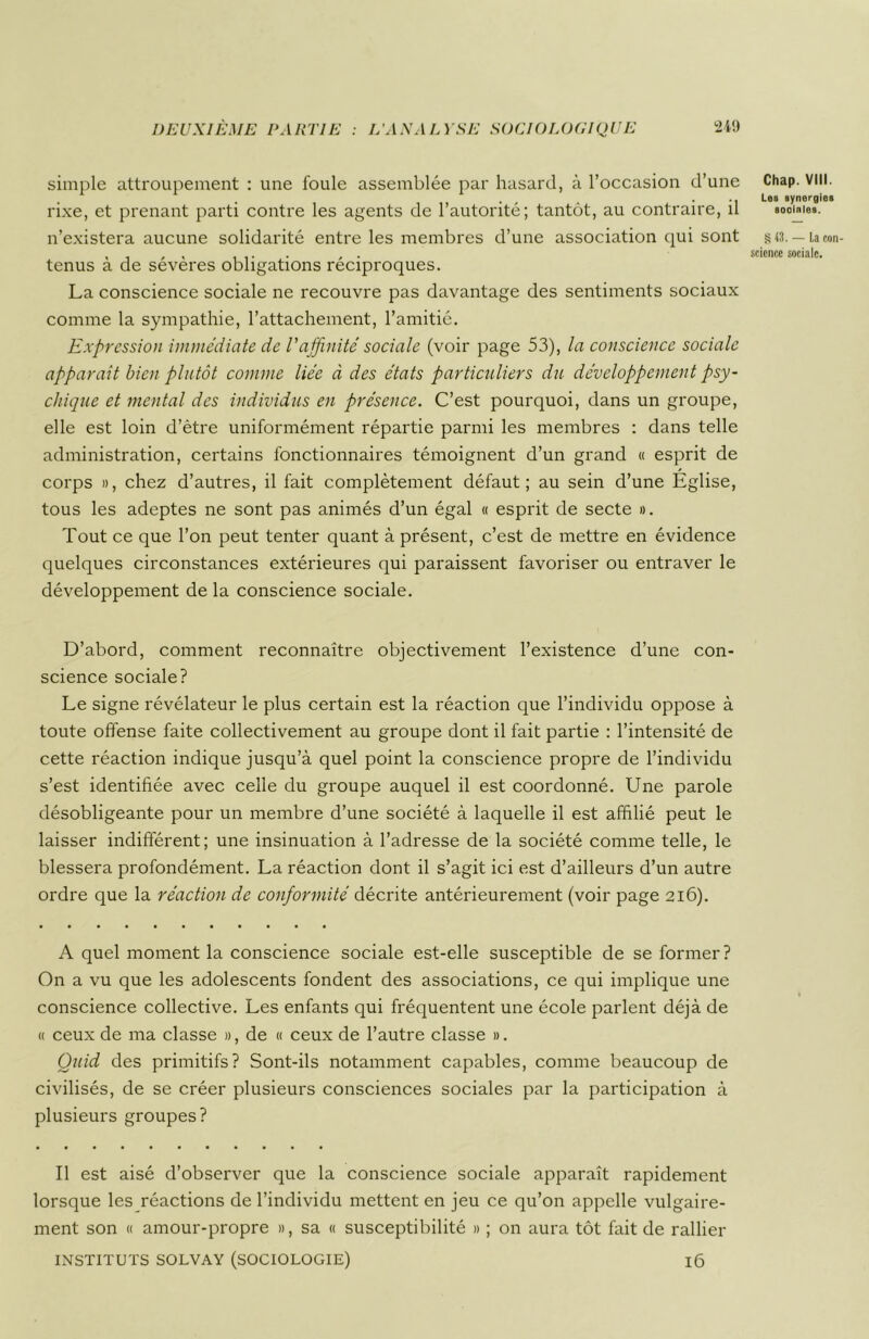 simple attroupement : une foule assemblée par hasard, à l’occasion d’une rixe, et prenant parti contre les agents de l’autorité; tantôt, au contraire, il n’existera aucune solidarité entre les membres d’une association qui sont tenus à de sévères obligations réciproques. La conscience sociale ne recouvre pas davantage des sentiments sociaux comme la sympathie, l’attachement, l’amitié. Expression immédiate de Vaffinité sociale (voir page 53), la conscience sociale apparait bien plutôt comme liée à des états particuliers du développement psy- chique et mental des individus en présence. C’est pourquoi, dans un groupe, elle est loin d’ètre uniformément répartie parmi les membres : dans telle administration, certains fonctionnaires témoignent d’un grand « esprit de corps », chez d’autres, il fait complètement défaut; au sein d’une Eglise, tous les adeptes ne sont pas animés d’un égal « esprit de secte ». Tout ce que l’on peut tenter quant à présent, c’est de mettre en évidence quelques circonstances extérieures qui paraissent favoriser ou entraver le développement de la conscience sociale. D’abord, comment reconnaître objectivement l’existence d’une con- science sociale? Le signe révélateur le plus certain est la réaction que l’individu oppose à toute offense faite collectivement au groupe dont il fait partie : l’intensité de cette réaction indique jusqu’à quel point la conscience propre de l’individu s’est identifiée avec celle du groupe auquel il est coordonné. Une parole désobligeante pour un membre d’une société à laquelle il est affilié peut le laisser indifférent; une insinuation à l’adresse de la société comme telle, le blessera profondément. La réaction dont il s’agit ici est d’ailleurs d’un autre ordre que la réaction de conformité décrite antérieurement (voir page 216). A quel moment la conscience sociale est-elle susceptible de se former? On a vu que les adolescents fondent des associations, ce qui implique une conscience collective. Les enfants qui fréquentent une école parlent déjà de « ceux de ma classe », de « ceux de l’autre classe ». Quid des primitifs? Sont-ils notamment capables, comme beaucoup de civilisés, de se créer plusieurs consciences sociales par la participation à plusieurs groupes? Il est aisé d’observer que la conscience sociale apparaît rapidement lorsque les réactions de l’individu mettent en jeu ce qu’on appelle vulgaire- ment son « amour-propre », sa « susceptibilité » ; on aura tôt fait de rallier INSTITUTS SOLVAY (SOCIOLOGIE) l6 Chap. VIII. Les synergies sociales. § 43. — La con- science sociale.