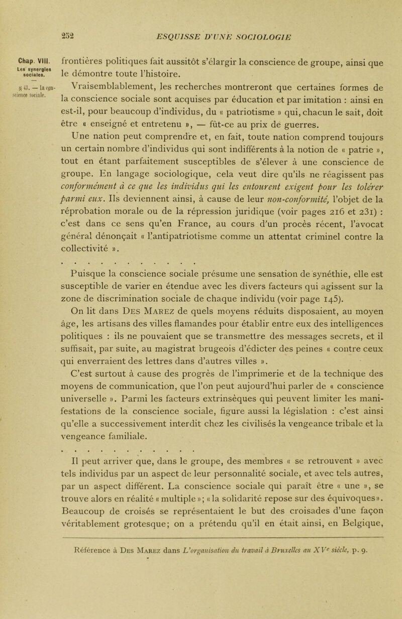 Chap. VIII. Les synergies sociales. S 43. — la con- science sociale. 252 ESQUISSE D'UNE SOCIOLOGIE frontières politiques fait aussitôt s’élargir la conscience de groupe, ainsi que le démontre toute l’histoire. Vraisemblablement, les recherches montreront que certaines formes de la conscience sociale sont acquises par éducation et par imitation : ainsi en est-il, pour beaucoup d’individus, du « patriotisme » qui, chacun le sait, doit être « enseigné et entretenu », — fùt-ce au prix de guerres. Une nation peut comprendre et, en fait, toute nation comprend toujours un certain nombre d’individus qui sont indifférents à la notion de « patrie », tout en étant parfaitement susceptibles de s’élever à une conscience de groupe. En langage sociologique, cela veut dire qu’ils ne réagissent pas conformément à ce que les individus qui les entourent exigent pour les tolérer parmi eux. Us deviennent ainsi, à cause de leur non-conformité, l’objet de la réprobation morale ou de la répression juridique (voir pages 216 et 23i) : c’est dans ce sens qu’en France, au cours d’un procès récent, l’avocat général dénonçait « l’antipatriotisme comme un attentat criminel contre la collectivité ». Puisque la conscience sociale présume une sensation de synéthie, elle est susceptible de varier en étendue avec les divers facteurs qui agissent sur la zone de discrimination sociale de chaque individu (voir page 145). On lit dans Des Marez de quels moyens réduits disposaient, au moyen âge, les artisans des villes flamandes pour établir entre eux des intelligences politiques : ils ne pouvaient que se transmettre des messages secrets, et il suffisait, par suite, au magistrat brugeois d’édicter des peines « contre ceux qui enverraient des lettres dans d’autres villes ». C’est surtout à cause des progrès de l’imprimerie et de la technique des moyens de communication, que l’on peut aujourd’hui parler de « conscience universelle ». Parmi les facteurs extrinsèques qui peuvent limiter les mani- festations de la conscience sociale, figure aussi la législation : c’est ainsi qu’elle a successivement interdit chez les civilisés la vengeance tribale et la vengeance familiale. Il peut arriver que, dans le groupe, des membres « se retrouvent » avec tels individus par un aspect de leur personnalité sociale, et avec tels autres, par un aspect différent. La conscience sociale qui paraît être « une », se trouve alors en réalité « multiple » ; « la solidarité repose sur des équivoques». Beaucoup de croisés se représentaient le but des croisades d’une façon véritablement grotesque; on a prétendu qu’il en était ainsi, en Belgique, Référence à Des Marez dans L’organisation du travail à Bruxelles au XVe sie'cle, p. 9.