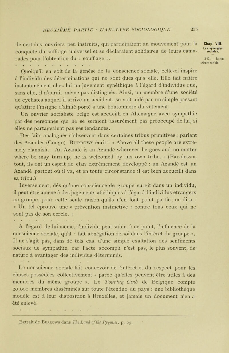 de certains ouvriers peu instruits, qui participaient au mouvement pour la conquête du suffrage universel et se déclaraient solidaires de leurs cama- rades pour l’obtention du « soufflage ». I Quoiqu’il en soit de la genèse de la conscience sociale, celle-ci inspire à l’individu des déterminations qui ne sont dues qu’à elle. Elle fait naître instantanément chez lui un jugement synéthique à l’égard d’individus que, sans elle, il n’aurait même pas distingués. Ainsi, un membre d’une société de cyclistes auquel il arrive un accident, se voit aidé par un simple passant qu’attire l’insigne d’affilié porté à une boutonnière du vêtement. Un ouvrier socialiste belge est accueilli en Allemagne avec sympathie par des personnes qui ne se seraient assurément pas préoccupé de lui, si elles ne partageaient pas ses tendances. Des faits analogues s’observent dans certaines tribus primitives; parlant des Azandés (Congo), Burrows écrit : « Above ail these people are extre- mely clannish. An Azandé is an Azandé wherever lie goes and no matter where be may turn up, he is welcomed by his own tribe. » (Par-dessus tout, ils ont un esprit de clan extrêmement développé : un Azandé est un Azandé partout où il va, et en toute circonstance il est bien accueilli dans sa tribu.) Inversement, dès qu’une conscience de groupe surgit dans un individu, il peut être amené à des jugements alléthiques à l’égard d’individus étrangers au groupe, pour cette seule raison qu’ils n’en font point partie; on dira : «Un tel éprouve une « prévention instinctive » contre tous ceux qui ne sont pas de son cercle. » A l’égard de lui même, l’individu peut subir, à ce point, l’influence de la conscience sociale, qu’il « fait abnégation de soi dans l’intérêt du groupe ». Il ne s’agit pas, dans de tels cas, d’une simple exaltation des sentiments sociaux de sympathie, car l’acte accompli n’est pas, le plus souvent, de nature à avantager des individus déterminés. La conscience sociale fait concevoir de l’intérêt et du respect pour les choses possédées collectivement « parce qu’elles peuvent être utiles à des membres du même groupe ». Le Touring Club de Belgique compte 20,000 membres disséminés sur toute l’étendue du pays : une bibliothèque modèle est à leur disposition à Bruxelles, et jamais un document n’en a été enlevé. Chap VIII. Les synergies sociales. S 43. — La con- science sociale. Extrait de Burrows dans The Land of the Pygmies, p. 69.