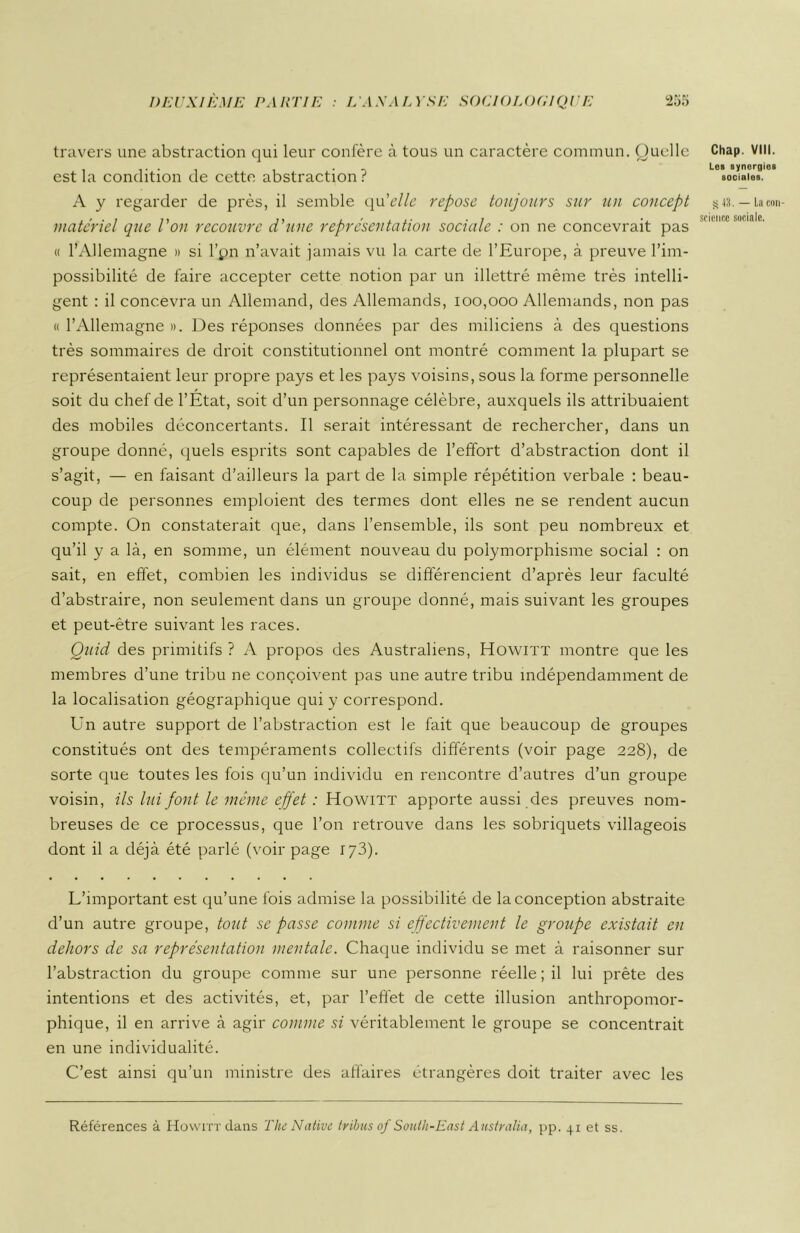 travers une abstraction qui leur confère à tous un caractère commun. Quelle est la condition de cette abstraction ? A y regarder de près, il semble qu'elle repose toujours sur un concept materiel que l'on recouvre d'une représentation sociale : on ne concevrait pas « l’Allemagne » si l’pn n’avait jamais vu la carte de l’Europe, à preuve l’im- possibilité de faire accepter cette notion par un illettré même très intelli- gent : il concevra un Allemand, des Allemands, 100,000 Allemands, non pas « l’Allemagne ». Des réponses données par des miliciens à des questions très sommaires de droit constitutionnel ont montré comment la plupart se représentaient leur propre pays et les pays voisins, sous la forme personnelle soit du chef de l’Etat, soit d’un personnage célèbre, auxquels ils attribuaient des mobiles déconcertants. Il serait intéressant de rechercher, dans un groupe donné, quels esprits sont capables de l’effort d’abstraction dont il s’agit, — en faisant d’ailleurs la part de la simple répétition verbale : beau- coup de personnes emploient des termes dont elles ne se rendent aucun compte. On constaterait que, dans l’ensemble, ils sont peu nombreux et qu’il y a là, en somme, un élément nouveau du polymorphisme social : on sait, en effet, combien les individus se différencient d’après leur faculté d’abstraire, non seulement dans un groupe donné, mais suivant les groupes et peut-être suivant les races. Quid des primitifs ? A propos des Australiens, Howitt montre que les membres d’une tribu ne conçoivent pas une autre tribu indépendamment de la localisation géographique qui y correspond. Un autre support de l’abstraction est le fait que beaucoup de groupes constitués ont des tempéraments collectifs différents (voir page 228), de sorte que toutes les fois qu’un individu en rencontre d’autres d’un groupe voisin, ils lui font le même effet : Howitt apporte aussi des preuves nom- breuses de ce processus, que l’on retrouve dans les sobriquets villageois dont il a déjà été parlé (voir page 173). Chap. VIII. Lcb synergiei sociales. S 43. — La con- science sociale. L’important est qu’une fois admise la possibilité de la conception abstraite d’un autre groupe, tout se passe comme si effectivement le groupe existait en dehors de sa représentation mentale. Chaque individu se met à raisonner sur l’abstraction du groupe comme sur une personne réelle ; il lui prête des intentions et des activités, et, par l’effet de cette illusion anthropomor- phique, il en arrive à agir comme si véritablement le groupe se concentrait en une individualité. C’est ainsi qu’un ministre des affaires étrangères doit traiter avec les Références à Howitt dans The Native tribus of South-East Australia, pp. 41 et ss.