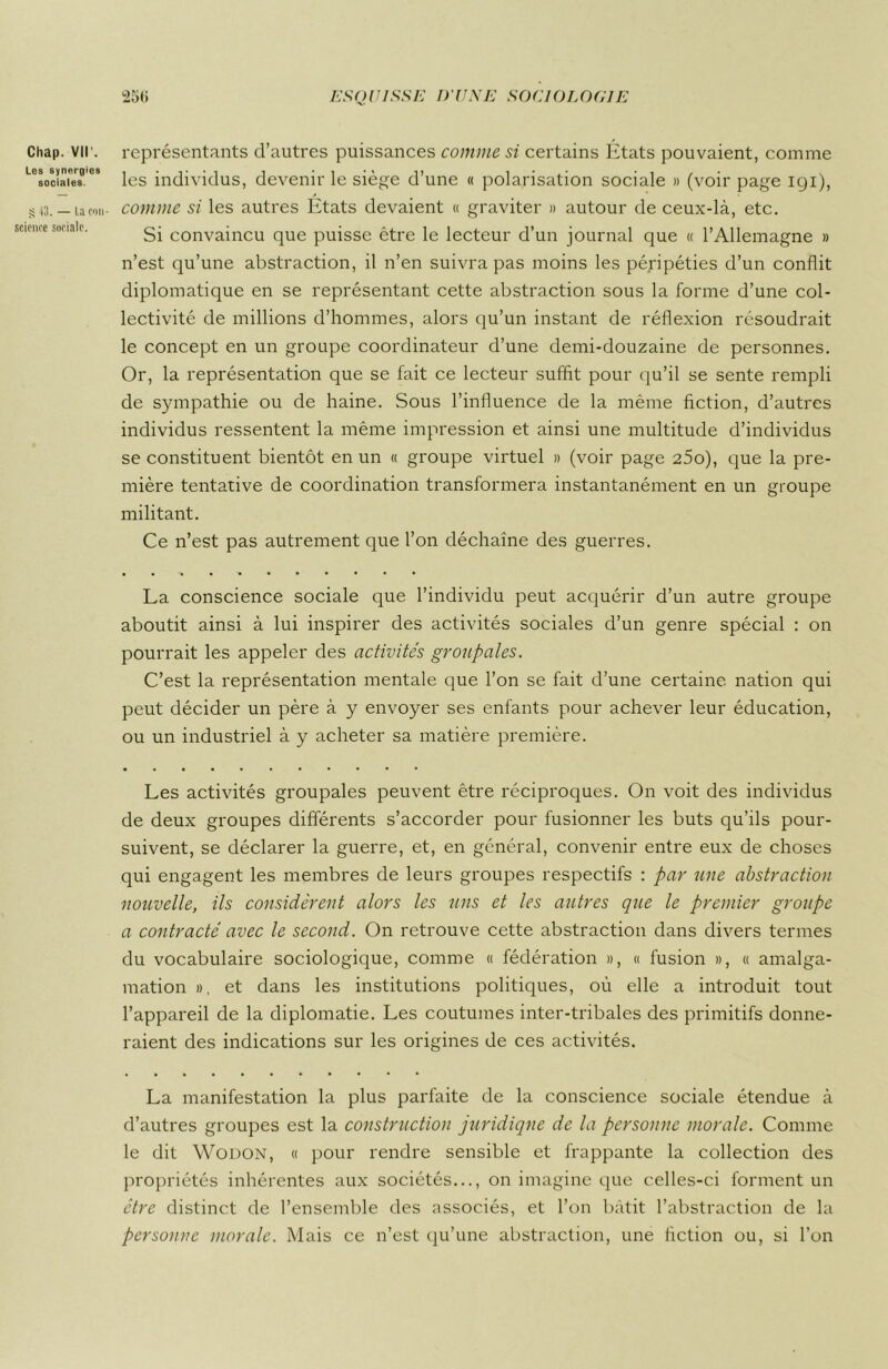 Les synergies sociales. S 13. — La con- science sociale. 25<i ESQUISSE D'UNE SOCIOLOGIE les individus, devenir le siège d’une « polarisation sociale » (voir page igi), comme si les autres États devaient « graviter » autour de ceux-là, etc. Si convaincu que puisse être le lecteur d’un journal que « l’Allemagne » n’est qu’une abstraction, il n’en suivra pas moins les péripéties d’un conflit diplomatique en se représentant cette abstraction sous la forme d’une col- lectivité de millions d’hommes, alors qu’un instant de réflexion résoudrait le concept en un groupe coordinateur d’une demi-douzaine de personnes. Or, la représentation que se fait ce lecteur suffit pour qu’il se sente rempli de sympathie ou de haine. Sous l’influence de la même fiction, d’autres individus ressentent la même impression et ainsi une multitude d’individus se constituent bientôt en un « groupe virtuel » (voir page 25o), que la pre- mière tentative de coordination transformera instantanément en un groupe militant. Ce n’est pas autrement que l’on déchaîne des guerres. La conscience sociale que l’individu peut acquérir d’un autre groupe aboutit ainsi à lui inspirer des activités sociales d’un genre spécial : on pourrait les appeler des activités groiipales. C’est la représentation mentale que l’on se fait d’une certaine nation qui peut décider un père à y envoyer ses enfants pour achever leur éducation, ou un industriel à y acheter sa matière première. Les activités groupales peuvent être réciproques. On voit des individus de deux groupes différents s’accorder pour fusionner les buts qu’ils pour- suivent, se déclarer la guerre, et, en général, convenir entre eux de choses qui engagent les membres de leurs groupes respectifs : par une abstraction nouvelle, ils considèrent alors les uns et les autres que le premier groupe a contracté avec le second. On retrouve cette abstraction dans divers termes du vocabulaire sociologique, comme « fédération », « fusion », « amalga- mation », et dans les institutions politiques, où elle a introduit tout l’appareil de la diplomatie. Les coutumes inter-tribales des primitifs donne- raient des indications sur les origines de ces activités. La manifestation la plus parfaite de la conscience sociale étendue à d’autres groupes est la construction juridique de la personne morale. Comme le dit Wodon, « pour rendre sensible et frappante la collection des propriétés inhérentes aux sociétés..., on imagine que celles-ci forment un être distinct de l’ensemble des associés, et l’on bâtit l’abstraction de la personne morale. Mais ce n’est qu’une abstraction, une fiction ou, si l’on