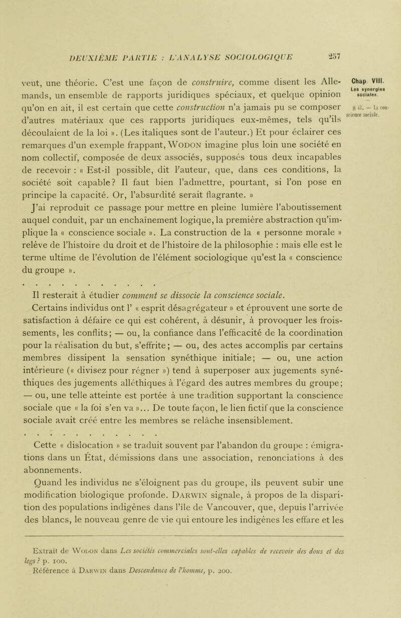 veut, une théorie. C’est une façon de construire, comme disent les Aile- Chap vin. ... , . . ■ Le» synergie» mands, un ensemble de rapports juridiques spéciaux, et quelque opinion sociale», qu’on en ait, il est certain que cette construction n’a jamais pu se composer s <3. - La eon- ,, . .... * , ,-i science sociale. d autres matériaux que ces rapports juridiques eux-memes, tels qu ils découlaient de la loi ». (Les italiques sont de l’auteur.) Et pour éclairer ces remarques d’un exemple frappant, Wodon imagine plus loin une société en nom collectif, composée de deux associés, supposés tous deux incapables de recevoir : « Est-il possible, dit hauteur, que, dans ces conditions, la société soit capable? Il faut bien l’admettre, pourtant, si l’on pose en principe la capacité. Or, l’absurdité serait flagrante. » J’ai reproduit ce passage pour mettre en pleine lumière l’aboutissement auquel conduit, par un enchaînement logique, la première abstraction qu’im- plique la « conscience sociale ». La construction de la « personne morale » relève de l’histoire du droit et de l’histoire de la philosophie : mais elle est le terme ultime de l’évolution de l’élément sociologique qu’est la « conscience du groupe ». Il resterait à étudier comment se dissocie la conscience sociale. Certains individus ont 1’ « esprit désagrégateur » et éprouvent une sorte de satisfaction à défaire ce qui est cohérent, à désunir, à provoquer les frois- sements, les conflits; — ou, la confiance dans l’efficacité de la coordination pour la réalisation du but, s’effrite; — ou, des actes accomplis par certains membres dissipent la sensation synéthique initiale; — ou, une action intérieure (« divisez pour régner ») tend à superposer aux jugements syné- thiques des jugements alléthiques à l’égard des autres membres du groupe; — ou, une telle atteinte est portée à une tradition supportant la conscience sociale que « la foi s’en va »... De toute façon, le lien fictif que la conscience sociale avait créé entre les membres se relâche insensiblement. Cette « dislocation » se traduit souvent par l’abandon du groupe : émigra- tions dans un Etat, démissions dans une association, renonciations à des abonnements. Quand les individus ne s’éloignent pas du groupe, ils peuvent subir une modification biologique profonde. Darwin signale, à propos de la dispari- tion des populations indigènes dans l’ile de Vancouver, que, depuis l’arrivée des blancs, le nouveau genre de vie qui entoure les indigènes les effare et les Extrait de Wodon dans Les sociétés commerciales sont-elles capables de recevoir des dons et des legs ? p. ioo. Référence â Darwin dans Descendance de l’homme, p. 200.