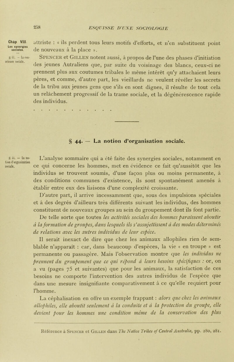 Chap VIII Los synorgies sociales. § 13. - La con- science sociale. § II. — La no- tion d’organisation sociale. attriste : « ils perdent tous leurs motifs d’efforts, et n’en substituent point de nouveaux à la place ». Spencer et Gillen notent aussi, à propos de l’une des phases d’initiation des jeunes Autraliens que, par suite du voisinage des blancs, ceux-ci ne prennent plus aux coutumes tribales le même intérêt qu’y attachaient leurs pères, et comme, d’autre part, les vieillards ne veulent révéler les secrets de la tribu aux jeunes gens que s’ils en sont dignes, il résulte de tout cela un relâchement progressil de la trame sociale, et la dégénérescence rapide des individus. § 44. — La notion d’organisation sociale. L’analyse sommaire qui a été faite des synergies sociales, notamment en ce qui concerne les hommes, met en évidence ce fait qu’aussitôt que les individus se trouvent soumis, d’une façon plus ou moins permanente, à des conditions communes d’existence, ils sont spontanément amenés à établir entre eux des liaisons d’une complexité croissante. D’autre part, il arrive incessamment que, sous des impulsions spéciales et à des degrés d’ailleurs très différents suivant les individus, des hommes constituent de nouveaux groupes au sein du groupement dont ils font partie. De telle sorte que toutes les activités sociales des hommes paraissent aboutir à la formation de groupes, dans lesquels ils s’assujettissent à des modes déterminés de relations avec les autres individus de leur espèce. Il serait inexact de dire que chez les animaux allophiles rien de sem- blable n’apparaît : car, dans beaucoup d’espèces, la vie « en troupe » est permanente ou passagère. Mais l’observation montre que les individus ne prennent du groupement que ce qui répond à leurs besoins spécifiques : or, on a vu (pages y5 et suivantes) que pour les animaux, la satisfaction de ces besoins ne comporte l’intervention des autres individus de l’espèce que dans une mesure insignifiante comparativement à ce qu’elle requiert pour l’homme. La céphalisation en offre un exemple frappant : alors que chez les animaux allophiles, elle aboutit seulement à la conduite et à la protection du groupe, elle devient pour les hommes une condition même de la conservation des plus Référence à Spencer et Gillen dans The Native Tribes of Central Aiisiralia, pp. 280, 281.