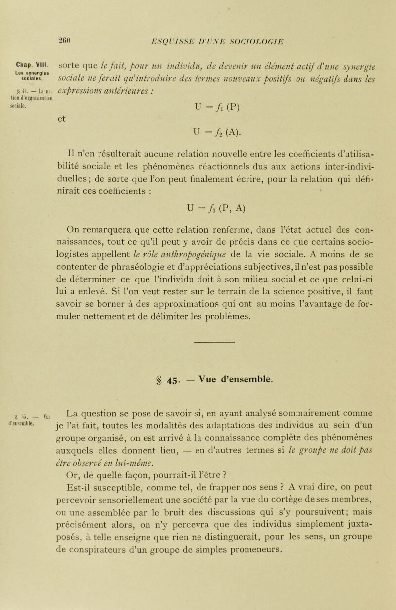 Chap. VIII. Les synergies sociales. S -Ü. — La no- tion d’organisation sociale. § 4ô. — Vue d'ensemble. 260 sorte que le fait, four un individu, de devenir un clément actif d'une synergie sociale ne ferait qu'introduire des ternies nouveaux positifs ou négatifs dans les expressions antérieures : U =/i (P) et U « /, (A). Il n’en résulterait aucune relation nouvelle entre les coefficients d’utilisa- bilité sociale et les phénomènes réactionnels dus aux actions inter-indivi- duelles; de sorte que l’on peut finalement écrire, pour la relation qui défi- nirait ces coefficients : U =/3(P, A) On remarquera que cette relation renferme, dans l’état actuel des con- naissances, tout ce qu’il peut y avoir de précis dans ce que certains socio- logistes appellent le rôle anthropogénique de la vie sociale. A moins de se contenter de phraséologie et d’appréciations subjectives, il n’est pas possible de déterminer ce que l’individu doit à son milieu social et ce que celui-ci lui a enlevé. Si l’on veut rester sur le terrain de la science positive, il faut savoir se borner à des approximations qui ont au moins l’avantage de for- muler nettement et de délimiter les problèmes. § 45- — Vue d’ensemble. La question se pose de savoir si, en ayant analysé sommairement comme je l’ai fait, toutes les modalités des adaptations des individus au sein d’un groupe organisé, on est arrivé à la connaissance complète des phénomènes auxquels elles donnent lieu, — en d’autres termes si le groupe ne doit pas être observé en lui-même. Or, de quelle façon, pourrait-il l’être ? Est-il susceptible, comme tel, de frapper nos sens ? A vrai dire, on peut percevoir sensoriellement une société par la vue du cortège de ses membres, ou une assemblée par le bruit des discussions qui s’y poursuivent ; mais précisément alors, on n’y percevra que des individus simplement juxta- posés, à telle enseigne que rien ne distinguerait, pour les sens, un groupe de conspirateurs d’un groupe de simples promeneurs.