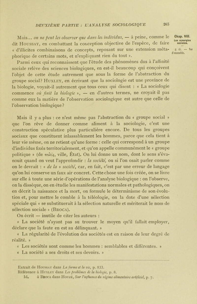 Mais... on ne peut les observer que dans les individus, — à peine, comme le dit Houssay, en combattant la conception objective de l’espèce, de faire « d’illicites combinaisons de concepts, reposant sur une extension méta- phorique de certains mots, et n’expliquant rien du tout ». Parmi ceux qui reconnaissent que l’étude des phénomènes dus à l’affinité sociale relève des sciences biologiques, en est-il beaucoup qui conçoivent l’objet de cette étude autrement que sous la forme de l’abstraction du groupe social? Huxley, en écrivant que la sociologie est une province de la biologie, voyait-il autrement que tous ceux qui disent : « La sociologie commence où finit la biologie », — en d’autres termes, ne croyait il pas comme eux la matière de l’observation sociologique est autre que celle de l’observation biologique? Mais il y a plus : ce n’est même pas l’abstraction du « groupe social » que l’on rêve de donner comme aliment à la sociologie, c’est une construction spéculative plus particulière encore. De tous les groupes sociaux que constituent inlassablement les hommes, parce que cela tient à leur vie même, on ne retient qu’une forme : celle qui correspond à un groupe d’individus fixés territorialement, et qu’on appelle communément le « groupe politique » (de 7-oV.q, ville, État). On lui donne un nom, dont le sens s’éva- nouit quand on veut l’approfondir : la société, ou si l’on osait parler comme on le devrait : « de la » société, car, en fait, c’est par une erreur de langage qu’on lui conserve un faux air concret. Cette chose une fois créée, on se livre sur elle à toute une série d’opérations de l’analyse biologique : on l’observe, on la dissèque, on en étudie les manifestations normales et pathologiques, on en décrit la naissance et la mort, on formule le déterminisme de son évolu- tion et, pour mettre le comble à la téléologie, on la dote d’une sélection spéciale qui « se substituerait à la sélection naturelle et mériterait le nom de sélection sociale » (Broca). On écrit — inutile de citer les auteurs : « La société n’ayant pas su trouver le moyen qu’il fallait employer, déclare que la faute en est au délinquant. » « La régularité de l’évolution des sociétés est en raison de leur degré de réalité. » « Les sociétés sont comme les hommes : semblables et différentes. » « La société a ses droits et ses devoirs. » Extrait de Houssay dans La forme et la vie, p. 833. Référence à Huxley dans Les problèmes de la biologie, p. 8. Id. à Broca dans IIouzÉ, Sur l’influence du régime alimentaire artificiel, p. 7. Chap. VIII. Les synergies sociales. S 45. — Vue