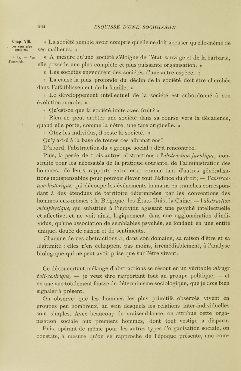 Chap. VIII. Les synergies sociales. § 45. — Vue d'citîemhlc. « La société semble avoir compris qu’elle ne doit accuser qu'elle-même de ses malheurs. » « A mesure qu’une société s’éloigne de l’état sauvage et de la barbarie, elle possède une plus complète et plus puissante organisation. » « Les sociétés engendrent des sociétés d’une autre espèce. » « La cause la plus profonde du déclin de la société doit être cherchée dans l’affaiblissement de la famille. » « Le développement intellectuel de la société est subordonné à son évolution morale. » « Qu’est-ce que la société imite avec fruit? » « Rien ne peut arrêter une société dans sa course vers la décadence, quand elle porte, comme la nôtre, une tare originelle. » « Otez les individus, il reste la société. » Qu’y a-t-il à la base de toutes ces affirmations? D’abord, l’abstraction du « groupe social » déjà rencontrée. Puis, la pesée de trois autres abstractions : Vabstraction juridique, con- struite pour les nécessités de la pratique courante, de l’administration des hommes, de leurs rapports entre eux, comme tant d’autres généralisa- tions indispensables pour pouvoir élever tout l’édifice du droit; — Y abstrac- tion historique, qui découpe les événements humains en tranches correspon- dant à des étendues de territoire déterminées par les conventions des hommes eux-mêmes : la Belgique, les États-Unis, la Chine; — Y abstraction métaphysique, qui substitue à l’individu agissant une psyché intellectuelle et affective, et ne voit ainsi, logiquement, dans une agglomération d’indi- vidus, qu’une association de semblables psychés, se fondant en une entité unique, douée de raison et de sentiments. Chacune de ces abstractions a, dans son domaine, sa raison d’être et sa légitimité : elles n’en échappent pas moins, irrémédiablement, à l’analyse biologique qui ne peut avoir prise que sur l’être vivant. Ce déconcertant mélange d’abstractions se résout en un véritable mirage poli-centrique, — je veux dire rapportant tout au groupe politique, — et en une vue totalement fausse du déterminisme sociologique, que je dois bien signaler à présent. On observe que les hommes les plus primitifs observés vivent en groupes peu nombreux, au sein desquels les relations inter-individuelles sont simples. Avec beaucoup de vraisemblance, on attribue cette orga- nisation sociale aux premiers hommes, dont tout vestige a disparu. Puis, opérant de même pour les autres types d’organisation sociale, on constate, à mesure qu’on se rapproche de l’époque présente, une com-