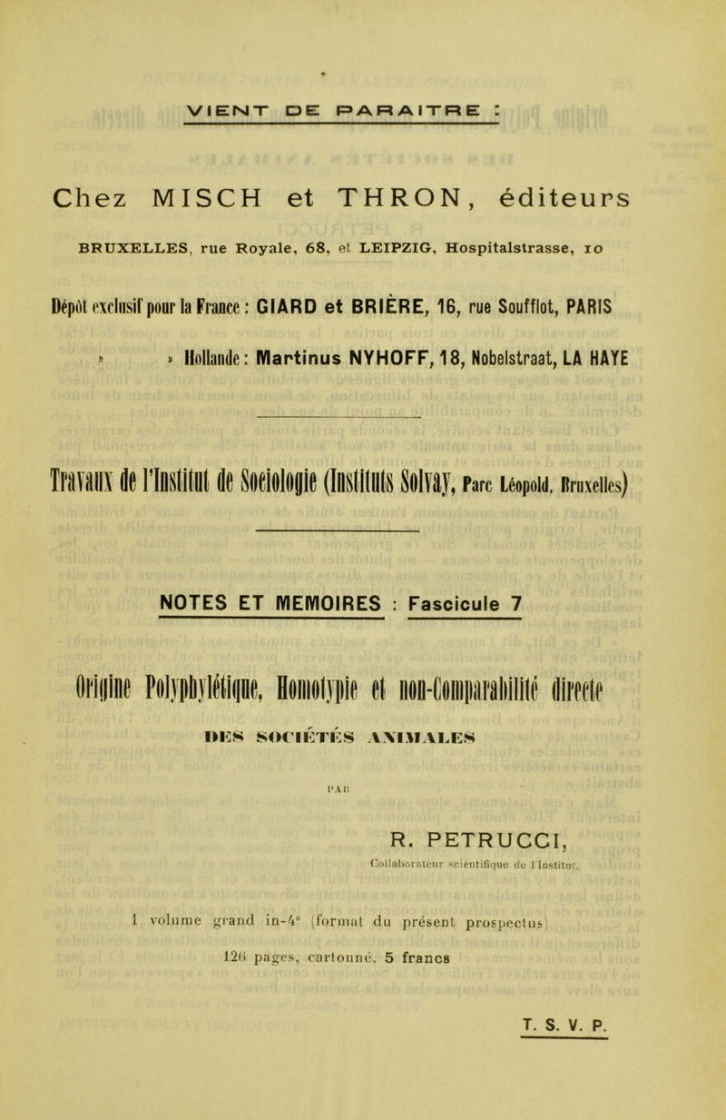 VIENT DE PARAITRE I Chez MISCH et THRON, éditeurs BRUXELLES, rue Royale, 68, et LEIPZIG, Hospitalstrasse, xo Dépùt exclusif pour la France : GIARD et BRIÈRE, 16, rue Soufflot, PARIS » » Hollande: Martinus NYHOFF, 18, Nobelstraat, LA HAYE Travaux de rinslilut do Sociologie (Instituts Solvay, rare u*>u. Bruxelles) NOTES ET MEMOIRES : Fascicule 7 im:s sociétés axixiales l’A II R. PETRUCCI, Collaborateur scientifique de l lnstittit. 1 volume grand in-4° (format du présent prospectus) 12(i pages, cartonné, 5 francs T. S. V. P.