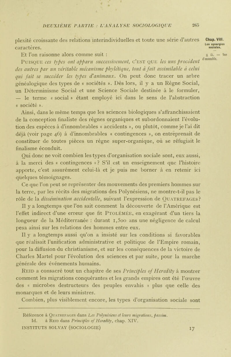 plexité croissante des relations interindividuelles et toute une série d’autres caractères. Et l’on raisonne alors comme suit : Puisque ces types ont apparu successivement, c’est que les uns procèdent des autres par un véritable mécanisme phylétique, tout à fait assimilable à celui qui fait se succéder les types d'animaux. On peut donc tracer un arbre généalogique des types de « sociétés ». Dès lors, il y a un Règne Social, un Déterminisme Social et une Science Sociale destinée à le formuler, — le terme « social » étant employé ici dans le sens de l’abstraction « société ». Ainsi, dans le même temps que les sciences biologiques s’affranchissaient de la conception finaliste des règnes organiques et subordonnaient l’évolu- tion des espèces à d’innombrables « accidents », ou plutôt, comme je l’ai dit déjà (voir page 46) à d’innombrables « contingences », on entreprenait de constituer de toutes pièces un règne super-organique, où se réfugiait le finalisme éconduit. Qui donc ne voit combien les types d’organisation sociale sont, eux aussi, à la merci des « contingences » ? S’il est un enseignement que l’histoire apporte, c’est assurément celui-là et je puis me borner à en retenir ici quelques témoignages. Ce que l’on peut se représenter des mouvements des premiers hommes sur la terre, par les récits des migrations des Polynésiens, ne montre-t-il pas le rôle de la dissémination accidentelle, suivant l’expression de Quatrefages? Il y a longtemps que l’on sait comment la découverte de l’Amérique est l’effet indirect d’une erreur que fit Ptolémée, en exagérant d’un tiers la longueur de la Méditerranée : durant i,5oo ans une négligence de calcul pesa ainsi sur les relations des hommes entre eux. Il y a longtemps aussi qu’on a insisté sur les conditions si favorables que réalisait l’unification administrative et politique de l’Empire romain, pour la diffusion du christianisme, et sur les conséquences de la victoire de Charles Martel pour l’évolution des sciences et par suite, pour la marche générale des événements humains. Reid a consacré tout un chapitre de ses Principles of Hercdity à montrer comment les migrations conquérantes et les grands empires ont été l’œuvre des « microbes destructeurs des peuples envahis » plus que celle des monarques et de leurs ministres. Combien, plus visiblement encore, les types d’organisation sociale sont Référence à Quatrefages dans Les Polynésiens et leurs migrations, passim. Id. à Reid dans Principles of Heredity, chap. XIV. INSTITUTS SOLVAY (SOCIOLOGIE) 17 Chap. VIII. Les synergies sociales. g 15. — Vue